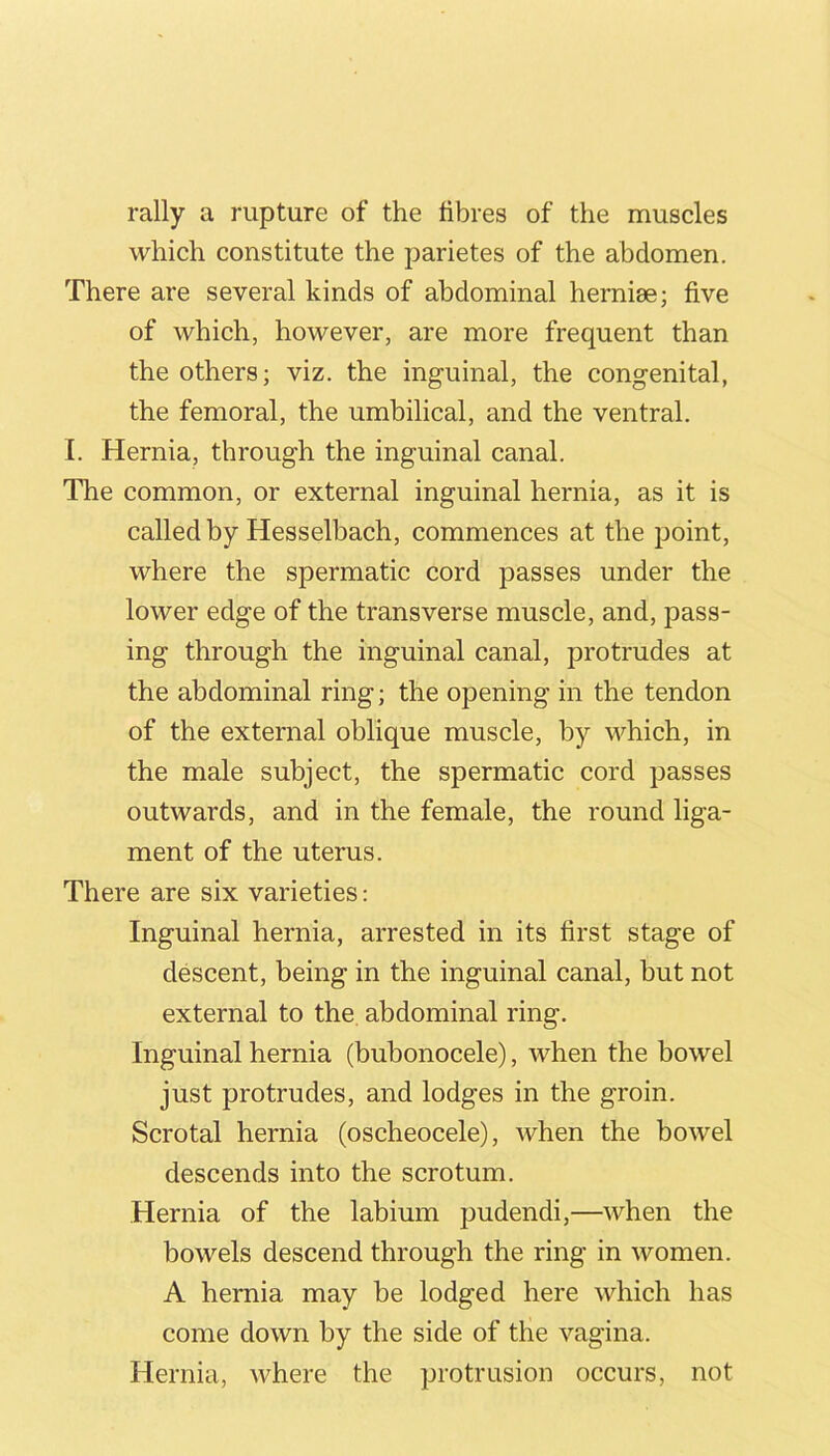 rally a rupture of the fibres of the muscles which constitute the parietes of the abdomen. There are several kinds of abdominal hernise; five of which, however, are more frequent than the others; viz. the inguinal, the congenital, the femoral, the umbilical, and the ventral. I. Hernia, through the inguinal canal. The common, or external inguinal hernia, as it is called by Hesselbach, commences at the point, where the spermatic cord passes under the lower edge of the transverse muscle, and, pass- ing through the inguinal canal, protrudes at the abdominal ring; the opening in the tendon of the external oblique muscle, by which, in the male subject, the spermatic cord passes outwards, and in the female, the round liga- ment of the uterus. There are six varieties; Inguinal hernia, arrested in its first stage of descent, being in the inguinal canal, but not external to the abdominal ring. Inguinal hernia (bubonocele), when the bowel just protrudes, and lodges in the groin. Scrotal hernia (oscheocele), when the bowel descends into the scrotum. Hernia of the labium pudendi,—when the bowels descend through the ring in women. A hernia may be lodged here which has come down by the side of the vagina. Hernia, where the protrusion occurs, not