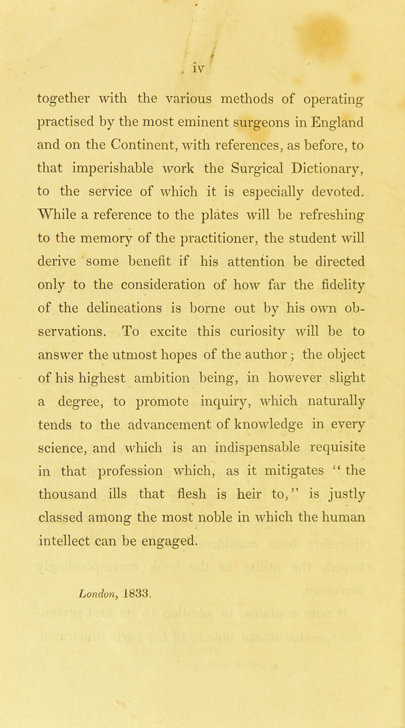 together with the various methods of operating practised by the most eminent surgeons in England and on the Continent, with references, as before, to that imperishable work the Surgical Dictionary, to the service of which it is esjDecially devoted. While a reference to the plates will he refreshing to the memory of the practitioner, the student will derive some benefit if his attention be directed only to the consideration of how far the fidelity of the delineations is borne out by his own ob- servations. To excite this curiosity will be to answer the utmost hopes of the author; the object of his highest ambition being, in however slight a degree, to promote inquiry, which naturally tends to the advancement of knowledge in every science, and which is an indispensable requisite in that profession which, as it mitigates “ the thousand ills that flesh is heir to,” is justly classed among the most noble in which the human intellect can be engaged. London, 1833.