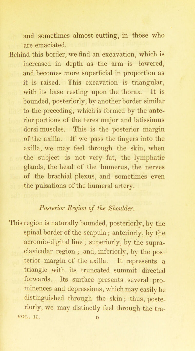 and sometimes almost cutting, in those who are emaciated. Behind this border, we find an excavation, which is increased in depth as the arm is lowered, and becomes more superficial in proportion as it is raised. This excavation is triangular, with its base resting upon the thorax. It is bounded, posteriorly, by another border similar to the preceding, which is formed by the ante- rior portions of the teres major and latissimus dorsi muscles. This is the posterior margin of the axilla. If we pass the fingers into the axilla, we may feel through the skin, when the subject is not very fat, the lymphatic glands, the head of the humerus, the nerves of the brachial plexus, and sometimes even the pulsations of the humeral artery. Posterior Region of the Shoulder. This region is naturally bounded, posteriorly, by the spinal border of the scapula; anteriorly, by the acromio-digital line j superiorly, by the supra- clavicular region ; and, inferiorly, by the pos- terior margin of the axilla. It represents a triangle with its truncated summit directed forwards. Its surface presents several pro- minences and depressions, which may easily be distinguished through the skin ; thus, poste- riorly, we may distinctly feel through the tra- VOL. II. D