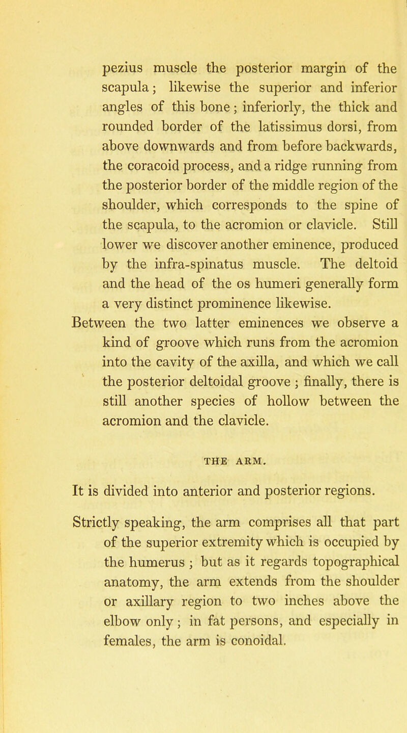 pezius muscle the posterior margin of the scapula; likewise the superior and inferior angles of this bone; inferiorly, the thick and rounded border of the latissimus dorsi, from above downwards and from before backwards, the coracoid process, and a ridge running from the posterior border of the middle region of the shoulder, which corresponds to the spine of the scapula, to the acromion or clavicle. Still lower we discover another eminence, produced by the infra-spinatus muscle. The deltoid and the head of the os humeri generally form a very distinct prominence likewise. Between the two latter eminences we observe a kind of groove which runs from the acromion into the cavity of the axilla, and which we call the posterior deltoidal groove ; finally, there is still another species of hollow between the acromion and the clavicle. THE ARM. It is divided into anterior and posterior regions. Strictly speaking, the arm comprises all that part of the superior extremity which is occupied by the humerus ; but as it regards topographical anatomy, the arm extends from the shoulder or axillary region to two inches above the elbow only; in fat persons, and especially in females, the arm is conoidal.