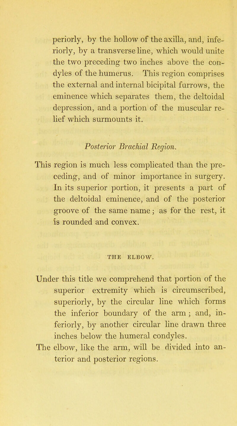 periorly, by the hollow of the axilla, and, infe- riorly, by a transverse line, which would unite the two preceding two inches above the con- dyles of the humerus. This region comprises the external and internal bicipital furrows, the eminence which separates them, the deltoidal depression, and a portion of the muscular re- lief which surmounts it. Posterior Brachial Region. This region is much less complicated than the pre- ceding, and of minor importance in surgery. In its superior portion, it presents a part of the deltoidal eminence, and of the posterior groove of the same name; as for the rest, it is rounded and convex. THE ELBOW. Under this title we comprehend that portion of the superior extremity which is circumscribed, superiorly, by the circular line which forms the inferior boundary of the arm; and, in- feriorly, by another circular line drawn three inches below the humeral condyles. The elbow, like the arm, will be divided into an- terior and posterior regions.