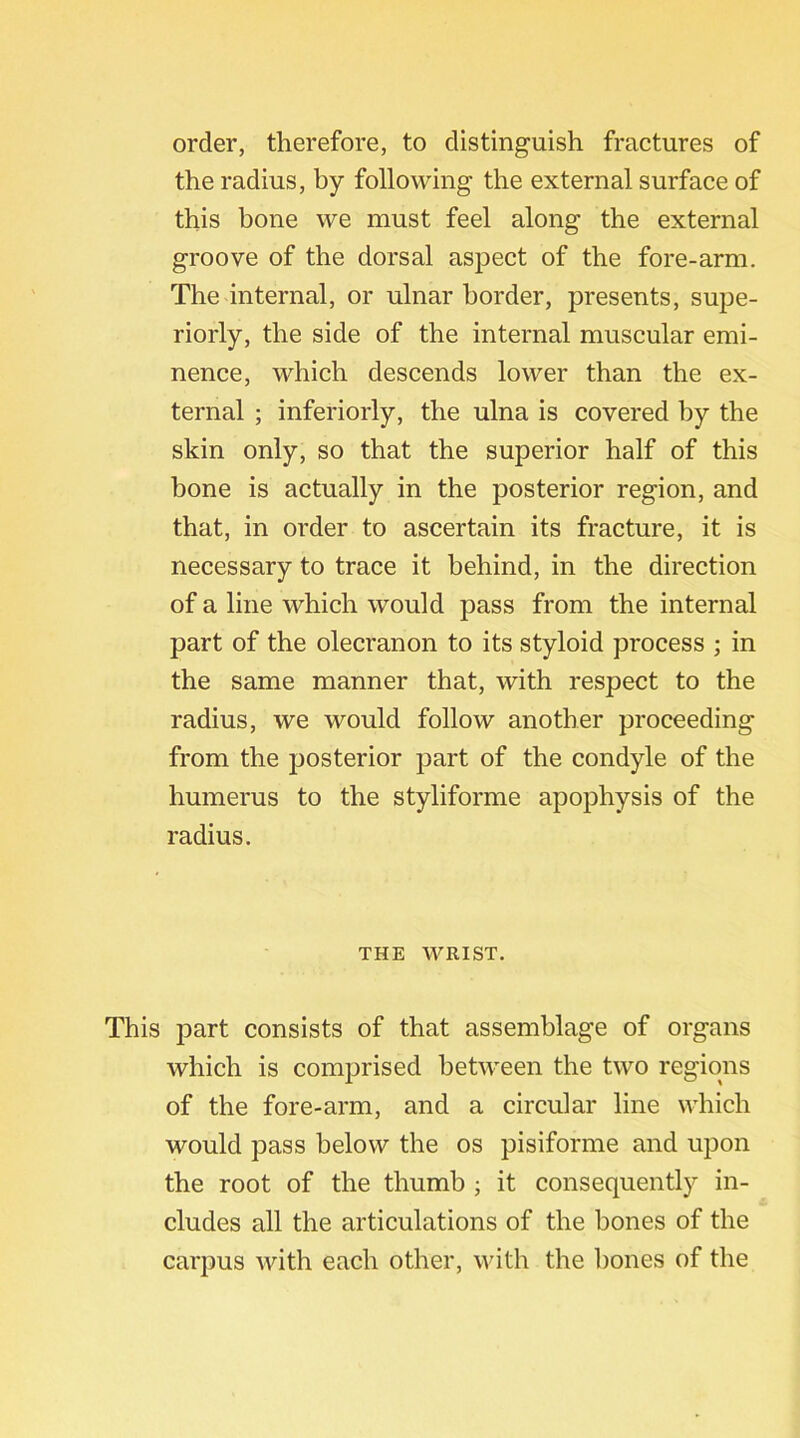 order, therefore, to distinguish fractures of the radius, by following the external surface of this bone we must feel along the external groove of the dorsal aspect of the fore-arm. The internal, or ulnar border, presents, supe- riorly, the side of the internal muscular emi- nence, which descends lower than the ex- ternal ; inferiorly, the ulna is covered by the skin only, so that the superior half of this bone is actually in the posterior region, and that, in order to ascertain its fracture, it is necessary to trace it behind, in the direction of a line which would pass from the internal part of the olecranon to its styloid process ; in the same manner that, with respect to the radius, we would follow another proceeding from the posterior part of the condyle of the humerus to the styliforme apophysis of the radius. THE WRIST. This part consists of that assemblage of organs which is comprised between the two regions of the fore-arm, and a circular line which would pass below the os pisiforme and upon the root of the thumb ; it consequently in- cludes all the articulations of the bones of the carpus with each other, with the bones of the