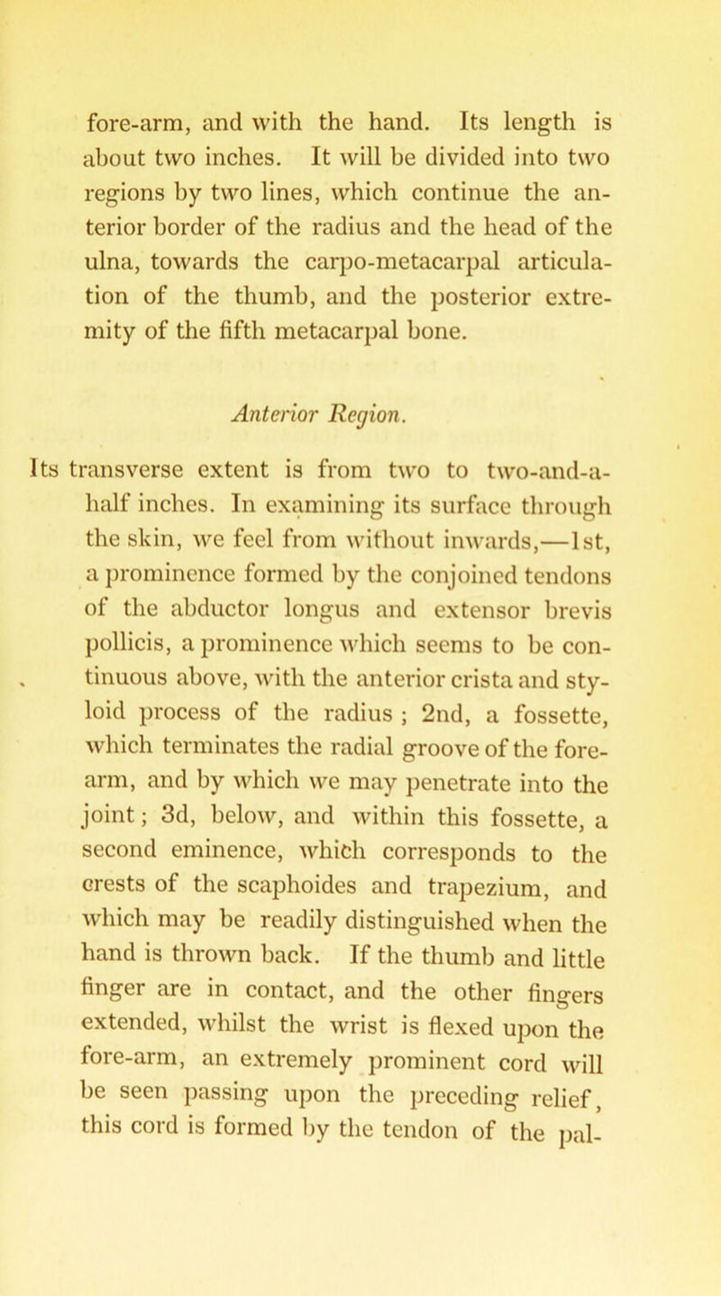 fore-arm, and with the hand. Its length is about two inches. It will be divided into two regions by two lines, which continue the an- terior border of the radius and the head of the ulna, towards the carpo-metacarpal articula- tion of the thumb, and the posterior extre- mity of the fifth metacarpal bone. Anterior Region. Its transverse extent is from two to two-and-a- half inches. In examining its surface through the skin, we feel from without inwards,—1st, a prominence formed by the conjoined tendons of the abductor longus and extensor brevis pollicis, a prominence which seems to be con- tinuous above, with the anterior crista and sty- loid process of the radius ; 2nd, a fossette, which terminates the radial groove of the fore- arm, and by which we may penetrate into the joint; 3d, below, and within this fossette, a second eminence, which corresponds to the crests of the scaphoides and trapezium, and which may be readily distinguished when the hand is thrown back. If the thumb and little finger are in contact, and the other fingers extended, whilst the wrist is flexed upon the fore-arm, an extremely prominent cord will be seen passing upon the preceding relief, this cord is formed by the tendon of the pal-