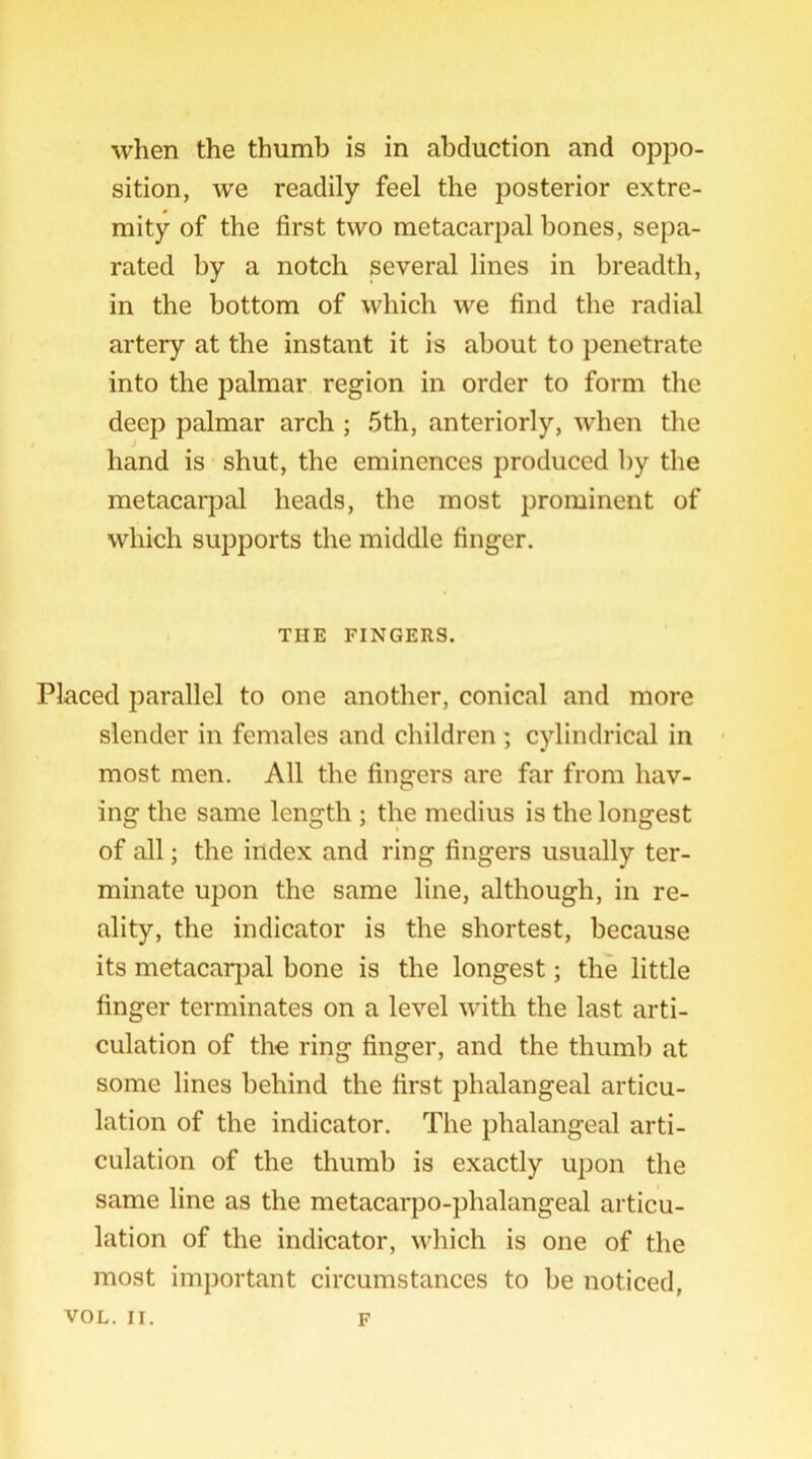 when the thumb is in abduction and oppo- sition, we readily feel the posterior extre- mity of the first two metacarpal bones, sepa- rated by a notch several lines in breadth, in the bottom of which we find the radial artery at the instant it is about to penetrate into the palmar region in order to form the deep palmar arch ; 5th, anteriorly, when the hand is shut, the eminences produced by the metacarpal heads, the most prominent of which supports the middle finger. THE FINGERS. Placed parallel to one another, conical and more slender in females and children ; cylindrical in most men. All the fingers are far from hav- ing the same length ; the medius is the longest of all; the index and ring fingers usually ter- minate upon the same line, although, in re- ality, the indicator is the shortest, because its metacarpal bone is the longest; the little finger terminates on a level with the last arti- culation of the ring finger, and the thumb at some lines behind the first phalangeal articu- lation of the indicator. The phalangeal arti- culation of the thumb is exactly upon the same line as the metacarpo-plialangeal articu- lation of the indicator, which is one of the most important circumstances to be noticed,