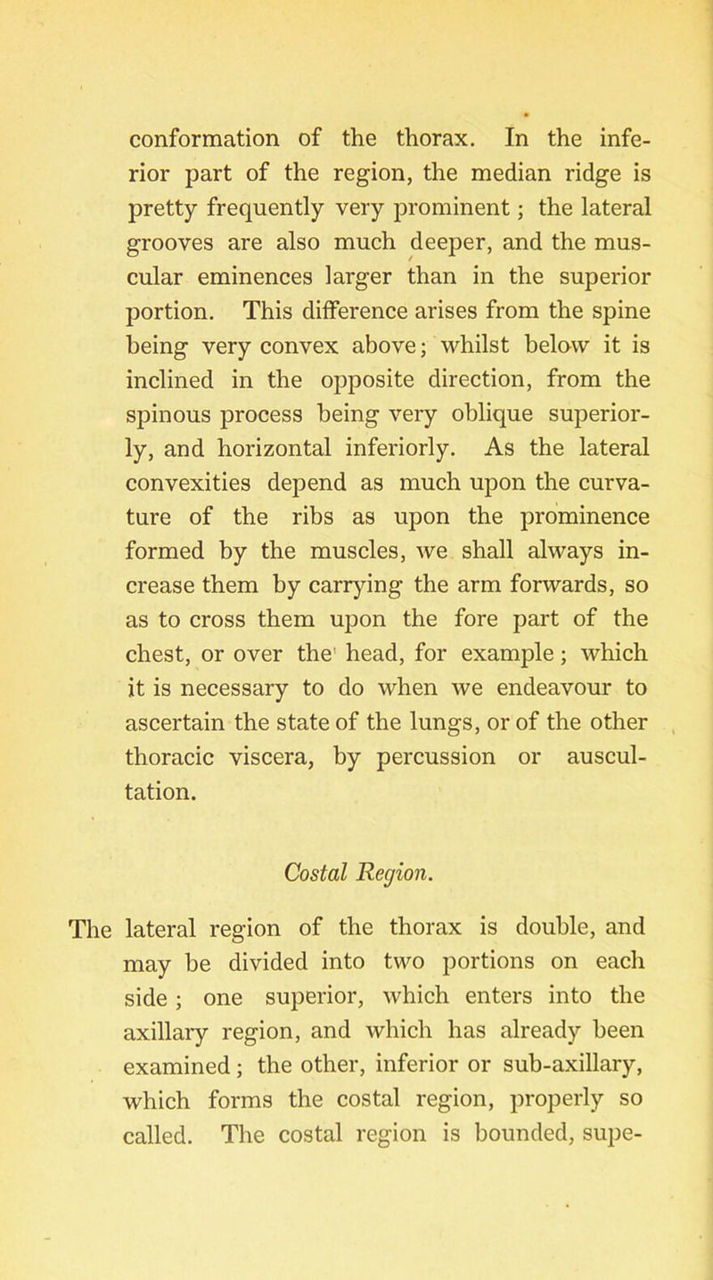 conformation of the thorax. In the infe- rior part of the region, the median ridge is pretty frequently very prominent; the lateral grooves are also much deeper, and the mus- cular eminences larger than in the superior portion. This difference arises from the spine being very convex above; whilst below it is inclined in the opposite direction, from the spinous process being very oblique superior- ly, and horizontal inferiorly. As the lateral convexities depend as much upon the curva- ture of the ribs as upon the prominence formed by the muscles, we shall always in- crease them by carrying the arm forwards, so as to cross them upon the fore part of the chest, or over the' head, for example; which it is necessary to do when we endeavour to ascertain the state of the lungs, or of the other thoracic viscera, by percussion or auscul- tation. Costal Region. The lateral region of the thorax is double, and may be divided into two portions on each side; one superior, which enters into the axillary region, and which has already been examined; the other, inferior or sub-axillary, which forms the costal region, properly so called. The costal region is bounded, supe-