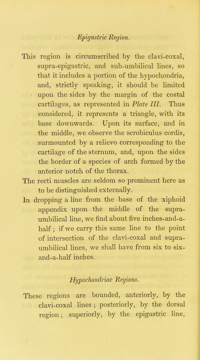 This region is circumscribed by the clavi-coxal, supra-epigastric, and sub-umbilical lines, so that it includes a portion of the hypochondria, and, strictly speaking, it should be limited upon the sides by the margin of the costal cartilages, as represented in Plate III. Thus considered, it represents a triangle, with its base downwards. Upon its surface, and in the middle, we observe the scrobiculus cordis, surmounted by a relievo corresponding to the cartilage of the sternum, and, upon the sides the border of a species of arch formed by the anterior notch of the thorax. The recti muscles are seldom so prominent here as to be distinguished externally. In dropping a line from the base of the xiphoid appendix upon the middle of the supra- umbilical line, we find about five inches-and-a- half; if we carry this same line to the point of intersection of the clavi-coxal and supra- umbilical lines, we shall have from six to six- and-a-half inches. Hypochondriac Regions. These regions are bounded, anteriorly, by the clavi-coxal lines ; posteriorly, by the dorsal region; superiorly, by the epigastric line,