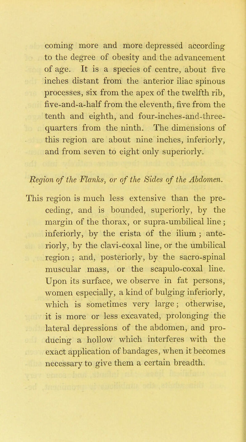coming more and more depressed according to the degree of obesity and the advancement of age. It is a species of centre, about five inches distant from the anterior iliac spinous processes, six from the apex of the twelfth rib, five-and-a-half from the eleventh, five from the tenth and eighth, and four-inches-and-three- quarters from the ninth. The dimensions of this region are about nine inches, inferiorly, and from seven to eight only superiorly. Region of the Flanks, or of the Sides of the Abdomen. This region is much less extensive than the pre- ceding, and is bounded, superiorly, by the margin of the thorax, or supra-umbilical line ; inferiorly, by the crista of the ilium ; ante- riorly, by the clavi-coxal line, or the umbilical region; and, posteriorly, by the sacro-spinal muscular mass, or the scapulo-coxal line. Upon its surface, we observe in fat persons, women especially, a kind of bulging inferiorly, which is sometimes very large; otherwise, it is more or less excavated, prolonging the lateral depressions of the abdomen, and pro- ducing a hollow which interferes with the exact application of bandages, when it becomes necessary to give them a certain breadth.