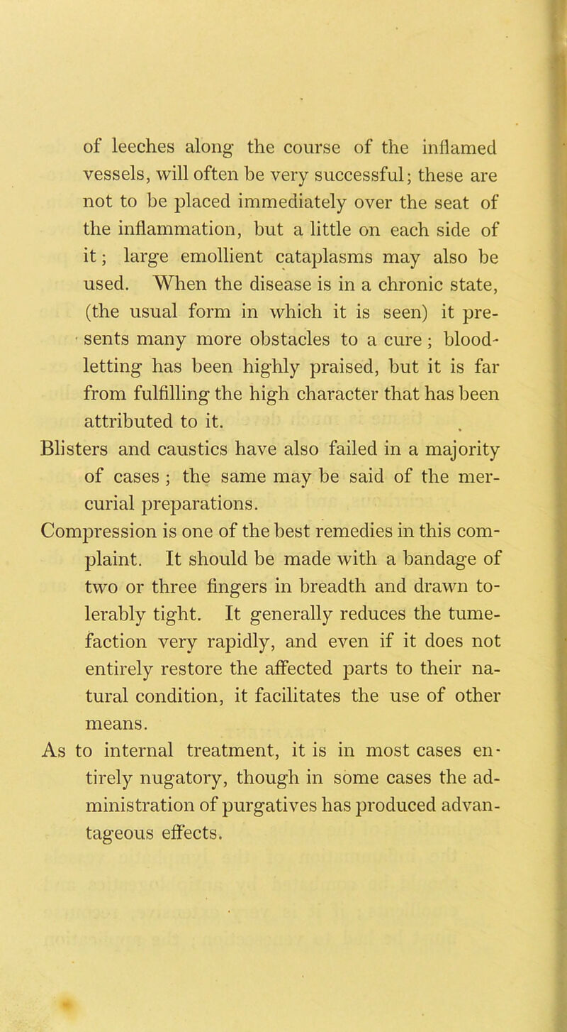 of leeches along the course of the inflamed vessels, will often be very successful; these are not to be placed immediately over the seat of the inflammation, but a little on each side of it; large emollient cataplasms may also be used. When the disease is in a chronic state, (the usual form in which it is seen) it pre- sents many more obstacles to a cure ; blood- letting has been highly praised, but it is far from fulfilling the high character that has been attributed to it. Blisters and caustics have also failed in a majority of cases ; the same may be said of the mer- curial preparations. Compression is one of the best remedies in this com- plaint. It should be made with a bandage of two or three fingers in breadth and drawn to- lerably tight. It generally reduces the tume- faction very rapidly, and even if it does not entirely restore the affected parts to their na- tural condition, it facilitates the use of other means. As to internal treatment, it is in most cases en- tirely nugatory, though in some cases the ad- ministration of purgatives has produced advan- tageous effects.