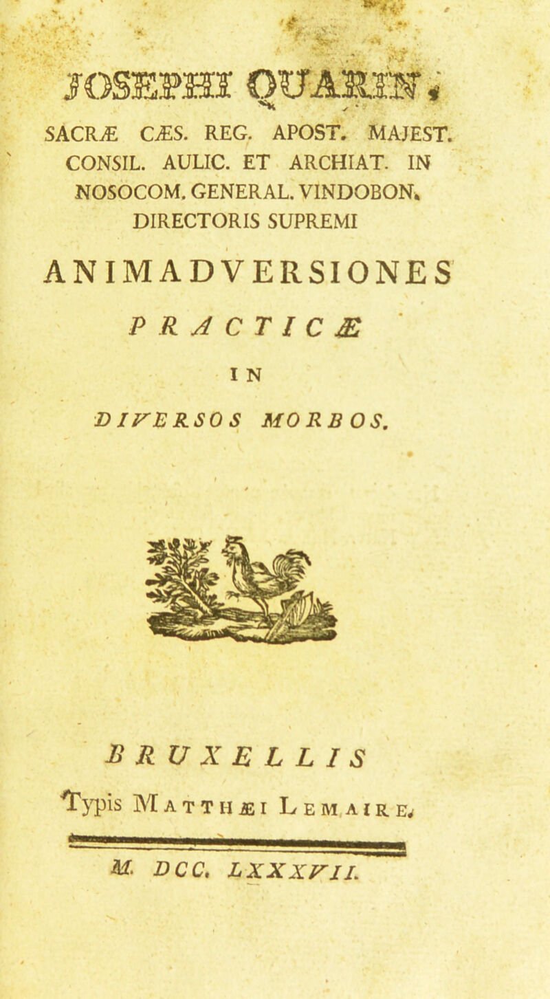 SACR.E CiES. REG. APOST. MAJEST. CONSIL. AULIC. ET ARCHIAT. IN NOSOCOM. GENERAL. VINDOBON^ DIRECTORIS SUPREMI ANIMADVERSIONES PRACTICM IN D irBRSO S MORBOS, BRUXELLIS M A T T H I L E M,A I R M. DCC, LXXXVIL