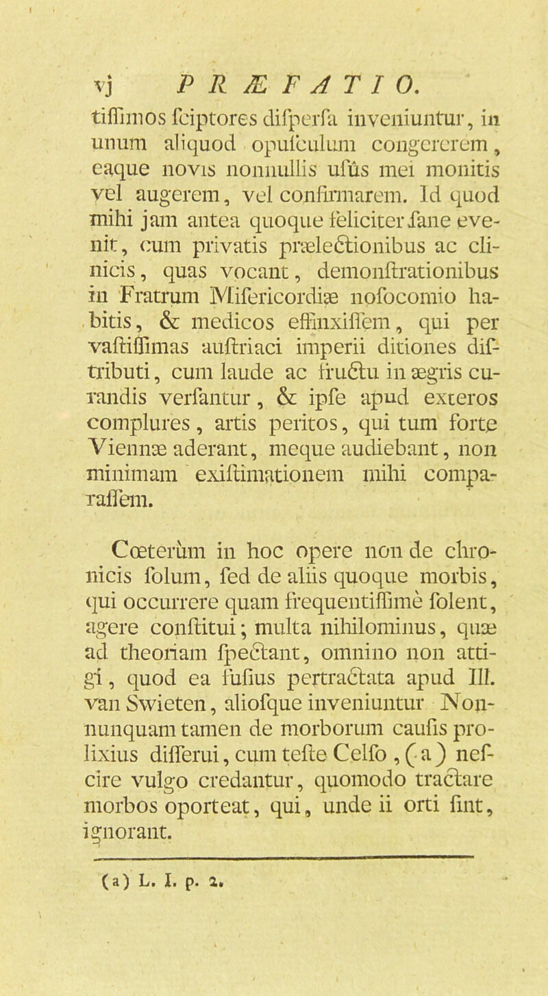 tiflimos fciptores dirperfii inveniuntur, in unum aliquod opuiculum congererem, eaque novis nonnullis ulus mei monitis vel augerem, vel conliniiarem. Id quod mihi jam antea quoque feliciterfane eve- nit, cum privatis prieledlionibus ac cli- nicis, quas vocant, demonftrationibus in Fratrum MifericordiaB nofocomio ha- bitis, & medicos effinxifiem, qui per vaftillimas auftriaci imperii ditiones dif- tiibuti, cum laude ac frudlu in aegris cu- randis verfantur, & ipfe apud exteros complures, artis peritos, qui tum forte Viennae aderant, meque audiebant, non minimam exillimationem mihi compa- rafleni. Coeterum in hoc opere non de chro- nicis folum, fed de aliis quoque morbis, qui occurrere quam frequentiffime folent, agere conftitui; multa niliilominus, quai ad theoriam fpedtant, omnino non atti- gi , quod ea fufius pertradlata apud III. van Swieten, aliofque inveniuntur Non- nunquam tamen de morborum caufis pro- lixius dilferui, cum tefte Celfo , (■ a ) nef- cire vulgo credantur, quomodo traclare morbos oporteat, qui, unde ii orti fmt, ignorant. (a) L. 1. p. 2.