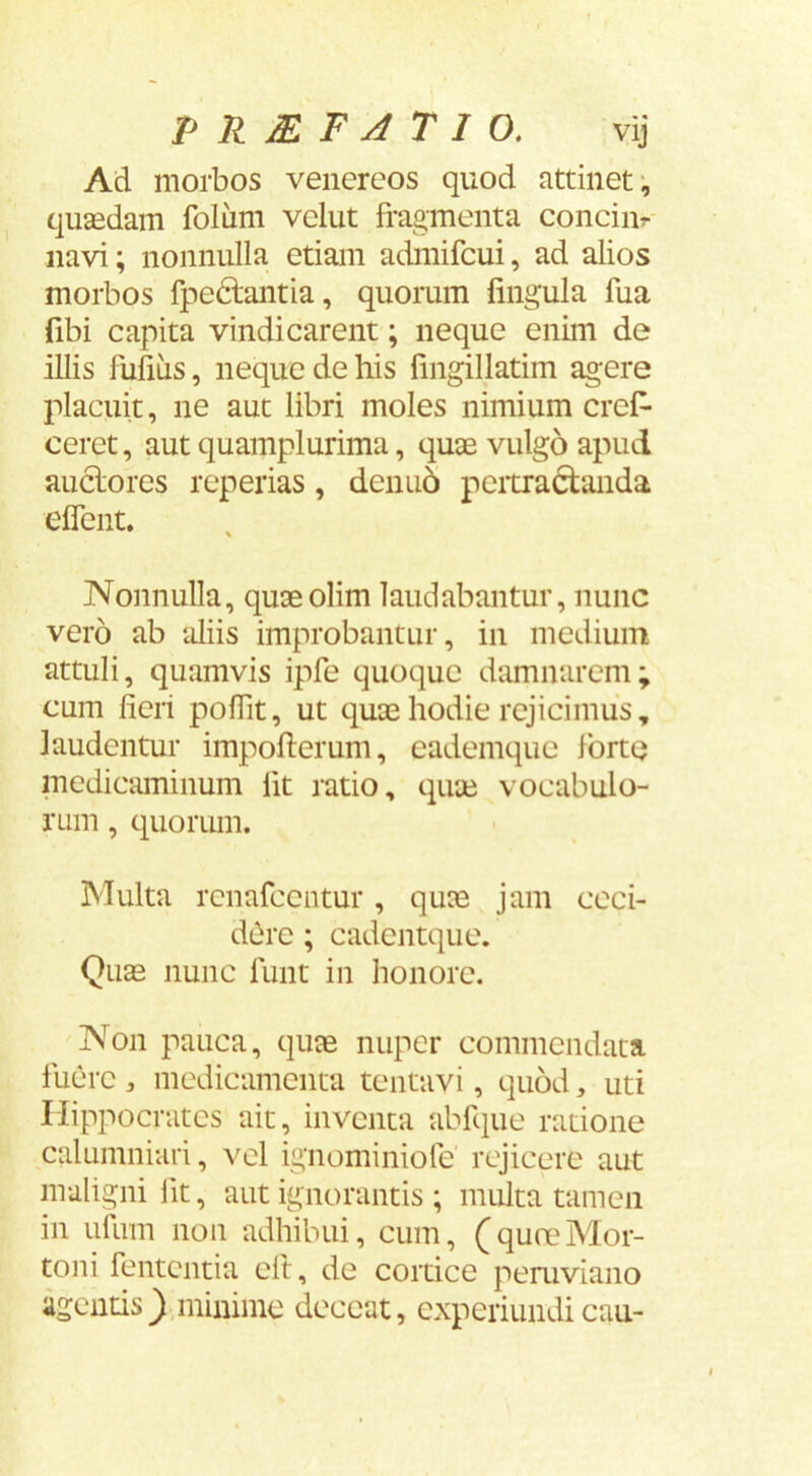 Ad morbos venereos quod attinet*, quaedam foliim vclut fragmenta conciiir- navi; nonnulla etiam admifcui, ad alios morbos fpedtantia, quomm fingula fua fibi capita vindicarent; neque enim de illis fufius, neque de his fingillatim agere placuit, ne aut libri moles nimium crefr ceret, aut quamplurima, quae vulg6 apud anciores reperias, denu5 pertractanda eflent. Nonnulla, quaeolim laudabantur, nunc vero ab aliis improbantur, in medium attuli, quamvis ipfe quoque damnarem; cum fieri poflit, ut quae hodie rejicimus, laudentur impofterum, eademque forte medicaminum Iit ratio, qirje vocabulo- rum , quoriun. Multa rcnafccntur, quae jam ceci- dere ; cadentque. Quae nunc funt in honore. Non pauca, quae nuper commendata fuere , medicamenta tentavi, quod, uti Hippocrates ait, inventa abfque ratione calumniari, vel ignominiofe’ rejicere aut maligni fit, aut ignorantis ; multa tamen in ufuin non adhibui, cum, (qureMor- toni fententia eft, de cortice pemviano agentis ^minime deceat, experiundi cau-