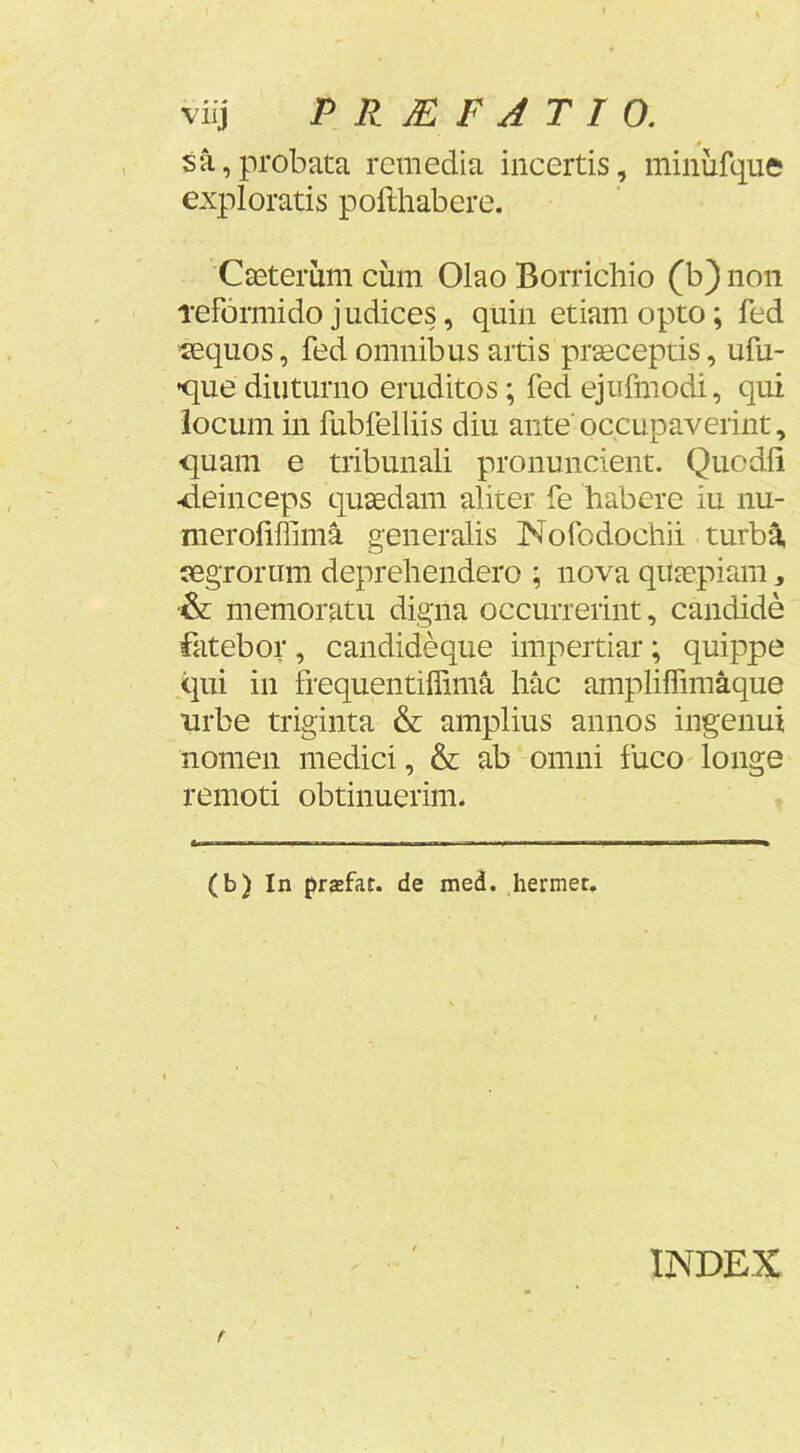 viij PRMFJTIO. # sa,probata remedia incertis, minufque exploratis pofthabere. Casterum cum Olao Borrichio (b) non Teformido judices, quin etiam opto; fed «quos, fed omnibus artis prseceptis, ufu- •que diuturno eruditos; fed ejufmodi, qui locum in fubfelliis diu ante'occupaverint, quam e tribunali pronuncient. Qucdli ■deinceps quaedam aliter fe habere iu nu- meroliffima generalis Nofodochii turba «groriim deprehendero ; nova qujepiam ^ •& memoratu digna occurrerint, candide fatebor , candideque impertiar; quippe qui in fi-equentiffima hac amplilfimaque nrbe triginta & amplius annos ingenui nomen medici, & ab omni fuco' longe remoti obtinuerim. (b) In przfat. de med. Iiermet. INDEX