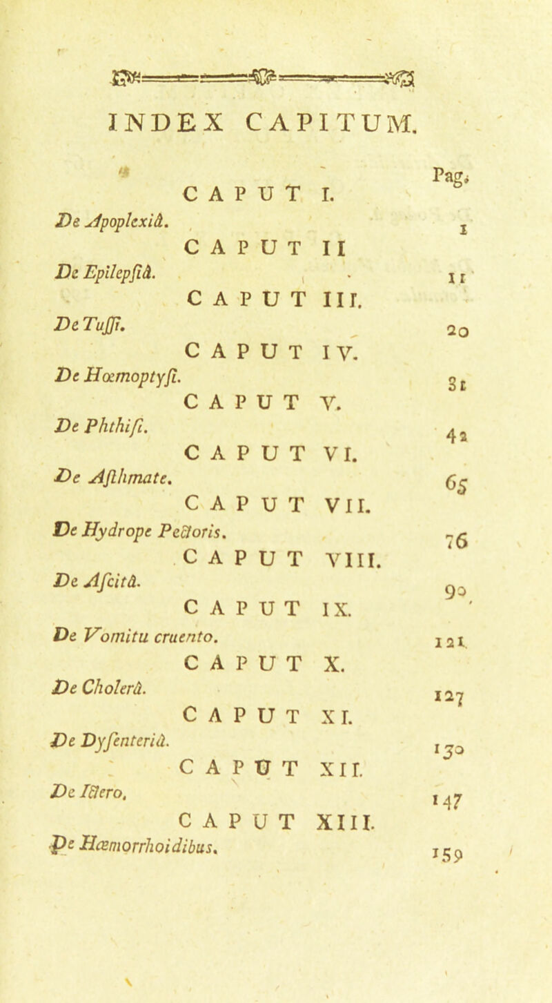 INDEX CAPITUM. •i U T Pag, C A P I. De u^poplcxid. X C A P U T II De Epilepjid. • XI' CAPUT iir. ' Z)e Ti/jf/r. 20 GAP U T I De H(xmoptyJi. Sc CAPUT y. 2)c Phthifi. ■ 4a C A P U T VI. De AJlhmate. 65 C A P U T VII. Dc Hydrope Pecloris. 76 C A P U T VIII. De Afcitd. 90 t C A P U T IX. De Vomitu cruento. 121, C A P U T X. De Cholerd. 127 C A P U T XI. De Dyfenterid. 150 CAPUT XII. De /(S^ero. M7 C A P U T XIII. pe Hcemorrhoidibus, 159