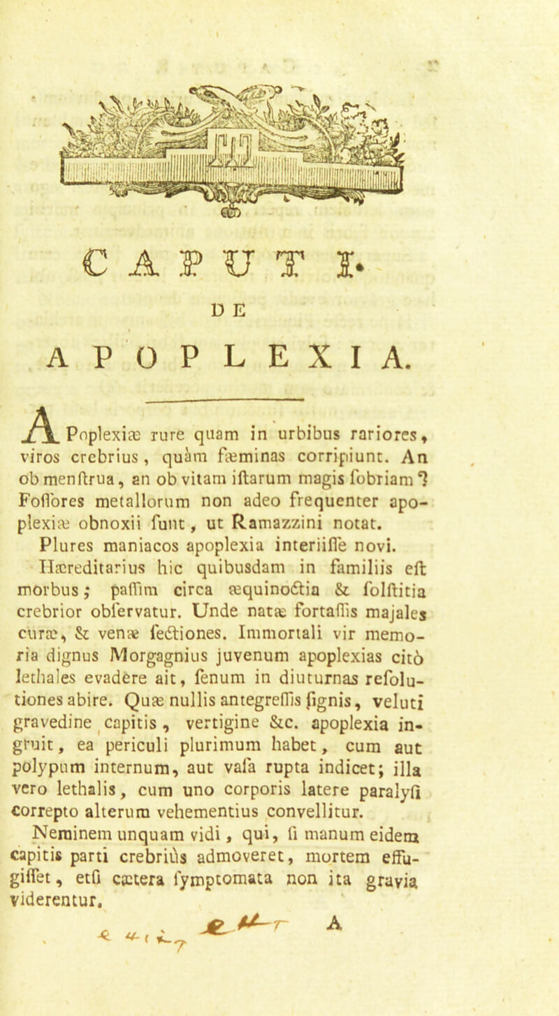 C A 3? U T I* D E apoplexia. A PnplexicG rure quam in urbibus rariores» viros crebrius, quam fteminas corripiunt. An obmenftrua, an ob viiam iftarum magis robriam*? Foflbres metallorum non adeo frequenter apo- plexim obnoxii funt, ut Ramazzini notat. Plures maniacos apoplexia interiifle novi. Ilacreditarius hic quibusdam in familiis eft morbus; paffim circa ?equino6tia & folftitia crebrior obfervatur. Unde natfe fortaffis majales cura;, & venae fedliones. Immortali vir memo- ria dignus Morgagnius juvenum apoplexias cit6 lethales evadere ait, fenum in diuturnas refolu- tiones abire. Qute nullis antegrelTis fignis, veluti gravedine ^capitis , vertigine &c. apoplexia in- gruit , ea periculi plurimum habet, cum aut polypum internum, aut vafa rupta indicet; illa vero lethalis, cum uno corporis latere paralyfl correpto alterum vehementius convellitur. Neminem unquam vidi, qui, fi manum eidem capitis parti crebrifis admoveret, mortem effu- gifiet, etfi c®tera fymptomata non ita gravia viderentur. j^M-r A r