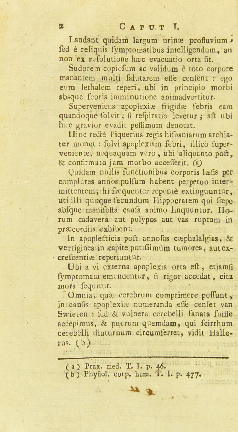 s Caput I. Laudatjt quidam largum urinse profluvium * led e reliquis fymptomatibus intelligendum^ an non ex rciolutione hacc evacuatio orta fit. Sudorem copiorjm ac validum 6 toto corpore manantem multi falutarem efle cenfent :■ ego eum lethalem reperi, ubi in principio morbi absque febris imminutione animadvertitur. Superveniens apoplexiae frigidse febris eam quandoque folvit, fi refpiratio levetur ; afl; ubi haac gravior evadit peffimura denotat. Hinc fiquerius regis hifpaniarum archia- ter monet : folvi apoplexiam febri, illico fuper- venieote; nequaquam vero, ubi aliquanto poft, & confirmato jam morbo accefferit. C&) Q)uidam nullis functionibus corporis laefis per complures annos pulfum habent perpetuo inter- mittentem; hi frequenter repenti extinguuntur, uti illi quoque fecundum Hippocratem qui faspe abfque manifefta caufa animo linquuntur. Ho- rum cadavera aut polypos aut vas ruptum in praecordiis exhibent. In apoplefticis poft annofas caephalalgias, & vertigines in .capite.potiffimum tumores, autex- ' crefcentias reperiuntur. Ubi a vi externa apoplexia orta eft, etiamfi lyroptomata emendentur, fi rigor accedat, cita mors fequitur. *Omniay qute cerebrum comprimere pofluiit, in caufis apoplexiiu numeranda efle cenfet van Swieten : fed & vulnera cerebelli fanata fuifle accepimus, & puerum quemdam, qui fcirrhum cerebelli diuturnum circumferret, vidit Halle- rus, Qb) ( a ) Prax. med. T. I. p. 46. (b) Phyiiol. corp. hum, T. I. p. 477.