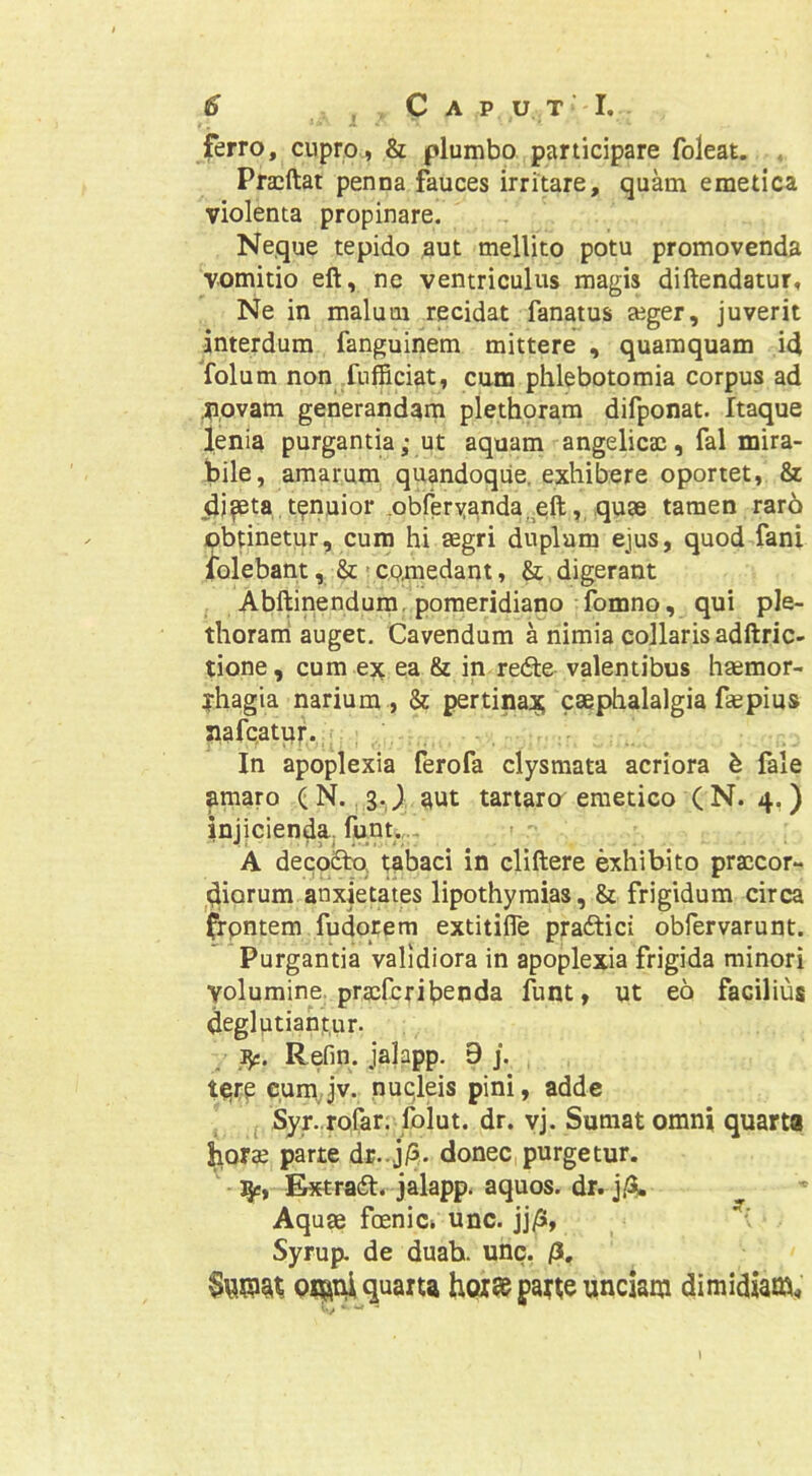 ferro, cupro, & plumbo participare foleat. , Pracftat penna fauces irritare, quam emetica violenta propinare. Neque tepido aut mellito potu promovenda vomitio eft, ne ventriculus magis diftendatur. Ne in malum recidat fanatus aiger, juverit interdum fanguinem mittere , quamquam id folum non fufficiat, cum phlebotomia corpus ad .p.ovam generandam plethoram difponat. Itaque lenia purgantia; ut aquam angelicae, fal mira- bile, amarum quandoque, exhibere oportet, & (ij^ta tenuior ^obferyanda, eft, quae tamen rar6 obtinetur, cum hi aegri duplam ejus, quod fani Iblebant & - CQmedant, &, digerant , Abftinendura.poraeridiano fomno, qui ple- thoraml auget. Cavendum a nimia collaris adftric- tione, cum ex ea & in redle valentibus haemor- rhagia narium , & pertinax caephalalgia faepius nafc.atur. i In apoplexia ferofa clysraata acriora k fale amaro ( N., g.JI aut tartaro emetico (N. 4.) injicienda, funu,., - A deco£tq tabaci in cliftere exhibito praccor- ^^iorum anxietates lipothyraias, & frigidum circa ^pntem fudorem extitilfe pradtici obfervarunt. Purgantia validiora in apoplexia frigida minori volumine, praefer i benda funt, ut eo facilius deglptiahtur. . Refin. jalapp. 9 j. tqtp cuni Jv. nucleis pini, adde j Syr. rofar. foiut. dr. vj. Sumat omni quarta ^orae parte dE...j/3. donec purgetur, i^e, Extradt- jalapp. aquos. dr. j/3^ Aquae foenia unc. jj/5, Syrup. de duah. unc. /3. Qflariiquaxu hoi»pa«e unciam dimidiam^