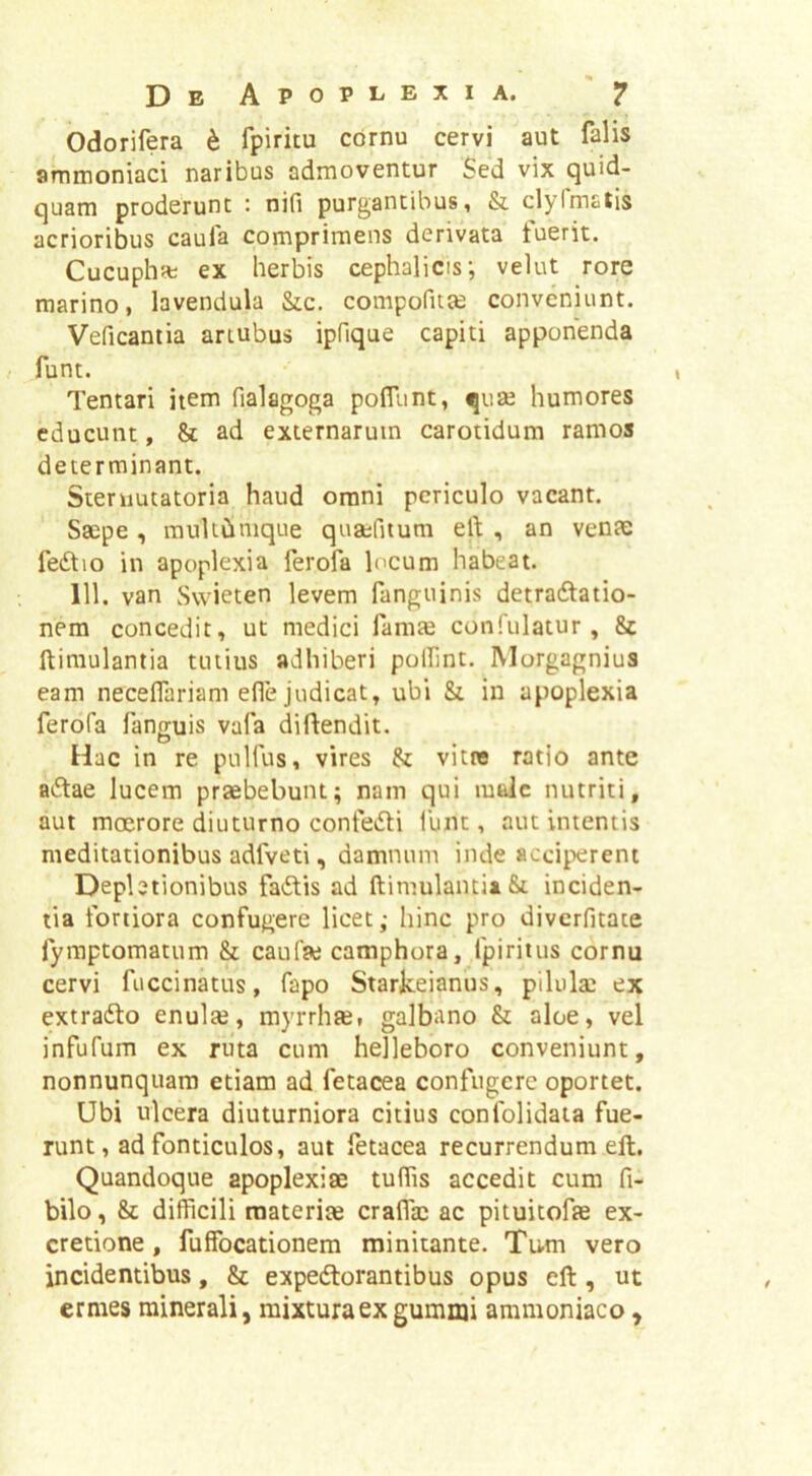 Odorifera h fpiritu cornu cervi aut falis ammoniaci naribus admoventur Sed vix quid- quam proderunt : nifi purgantibus, & clylmatis acrioribus caufa comprimens derivata tuerit. Cucupha; ex herbis cephalicis; velut rore marino, lavendula &c. compofitas conveniunt. Veficantia artubus ipfique capiti apponenda funt. Tentari item fialagoga pofltmt, quae humores educunt, & ad externarum carotidum ramos determinant. Steniutatoria haud omni periculo vacant. Saepe, raultCimque quaefitum ert , an venae feStio in apoplexia ferofa locum habeat. 111. van Svvieten levem fanguinis detradlatio- nem concedit, ut medici lamte conftilatur , & ftimulantia tutius adhiberi pollint. Morgagnius eam necelfariam efie judicat, ubi & in apoplexia ferofa fann;uis vafa diflendit. ^ D , ^ Hac in re pulfus, vires & vitne ratio ante aiStae lucem przebebunt; nam qui male nutriti, aut moerore diuturno confedli funt, aut intentis meditationibus adfveti, damnum inde acciperent Depletionibus fadis ad ftimulantia&t inciden- tia fortiora confugere licet; hinc pro diverfitate fyraptomatum & caufae camphora, fpiritus cornu cervi fuccinatus, fapo Starkeianus, pilulae ex extrafto enuls, myrrhae, galbano & aloe, vel infufum ex ruta cum helleboro conveniunt, nonnunquam etiam ad fetacea confugere oportet. Ubi ulcera diuturniora citius confolidaia fue- runt, ad fonticulos, aut fetacea recurrendum elt. Quandoque apoplexiae tuffis accedit cum fi- bilo, & difficili materia craflac ac pituitofae ex- credone, fuffocationem minitante. Tum vero incidentibus, & expedtorantibus opus eft, ut ermes minerali, mixtura ex gumnji ammoniaco,