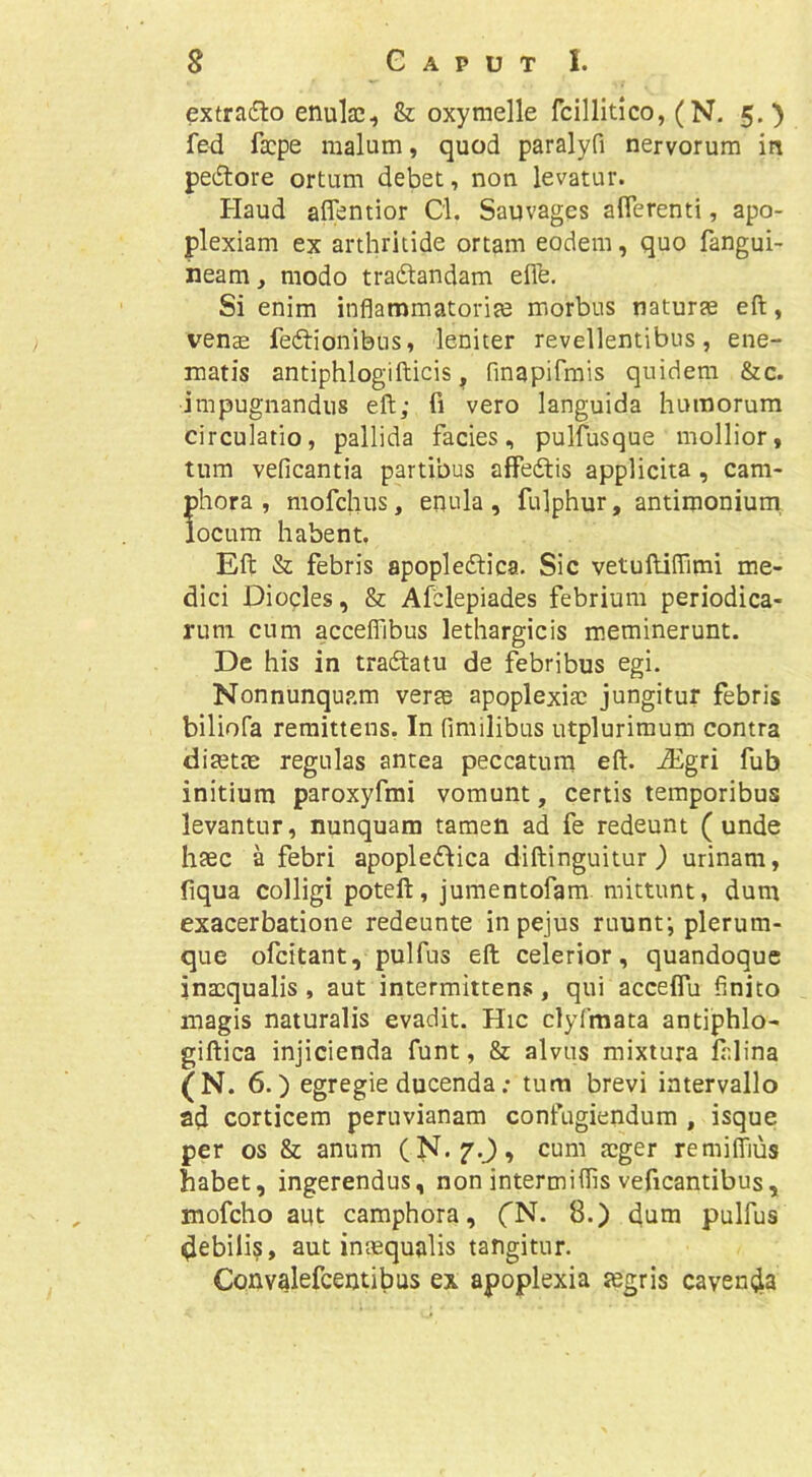 extradlo enulac, & oxymelle fcillitico, (N. 5.) fed facpe malum, quod paralyfi nervorum in pedore ortum debet, non levatur. Haud aflentior Cl. Sauvages afierenti, apo- plexiam ex arthritide ortam eodem, quo fangui- heam, modo tradandam efie. Si enim inflammatoriae morbus naturae efl:, venae fedionibtis, leniter revellentibus, ene- matis antiphlogifticis, finqpifmis quidem &c. impugnandus eft; fi vero languida humorum circulatio, pallida facies, pulfusque mollior, tum veficantia partibus affedis applicita , cam- phora , mofchus, enula , fulphur, antimoniurn locum habent. Eft & febris apopledica. Sic vetuftiflimi me- dici Dioqles, & Afclepiades febrium periodica- rum cum acceflTibus lethargicis meminerunt. De his in tradatu de febribus egi. Nonnunqup.m verae apoplexiae jungitur febris biliofa remittens. In fimilibus utplurimum contra diaette regulas antea peccatum eft. iEgri fub initium paroxyfmi vomunt, certis temporibus levantur, nunquam tamen ad fe redeunt (unde haec a febri apopledica diftinguitur) urinam, fiqua colligi poteft, jumentofam mittunt, dum exacerbatione redeunte inpejus ruunt; plerum- que ofcitant, pulfus eft celerior, quandoque inaequalis, aut intermittens, qui acceflu finito magis naturalis evadit. Hic clyfmata antiphlo- giftica injicienda funt, & alvus mixtura ft.lina (N. 6.) egregie ducenda; tum brevi intervallo ad corticem pernvianam confugiendum , isque per os & anum (N.f.J, cum aeger remiffius habet, ingerendus, non intermiflis veficantibus, mofcho aut camphora, (N. 8.) dum pulfus debilis, aut intequalis tangitur. Convalefcentibus ex apoplexia segris cavenda