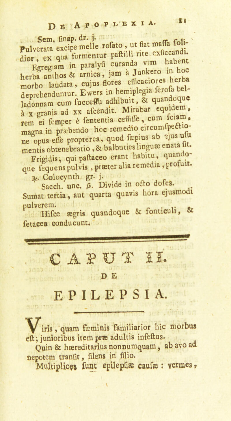 ?uivetra^?c?p'; tli; rofato, m fiat mafla foli- ' tor ex qfa formentur paftilU rite exflccand.. E;refi.am in paralyf. curanda vin. habent herba anthos & arnica, jam ® L morbo laudata, cujus flores efficac-.ores herta deprehenduntur. Ewers in hemiplegia <crofa bel- ladonnam cum fuceemi adhibuit & i X granis ad xx afcendit. Mirabar equidem, rem ei fempet d fententia ceffifle, cum fciam, maena in pra.>bendo hoc remedio circumfpea ne%us efle propterea, quod fxpms ab ^jusufu mentis obtenebratio , & balbuties linguae enata lit. Frigidis, quipaftaceo erant habitu, quando- que fequens pulvis , praeter alia remedia, protuit. Colocynth. gr. j. ^ ^ , r Sacch. unc. /3. Divide in oao doles. Sumat tertia, aut quarta quavis hora ejusmodi pulverem. > o r • i; ju- Hifce aegris quandoque & fonticuli, fetacea conducunt. C A3? UT II. D E EPILEPSIA. , 1 ,'quam fxminis familiarior hic morbus eft; junioribus item prte'adultis infeftus. Quin & haereditarius nonnumquam, ab avo ad nepotem tranfit, filens in filio. MultipUc^i fuat epilepfiae caufaj: vermes,