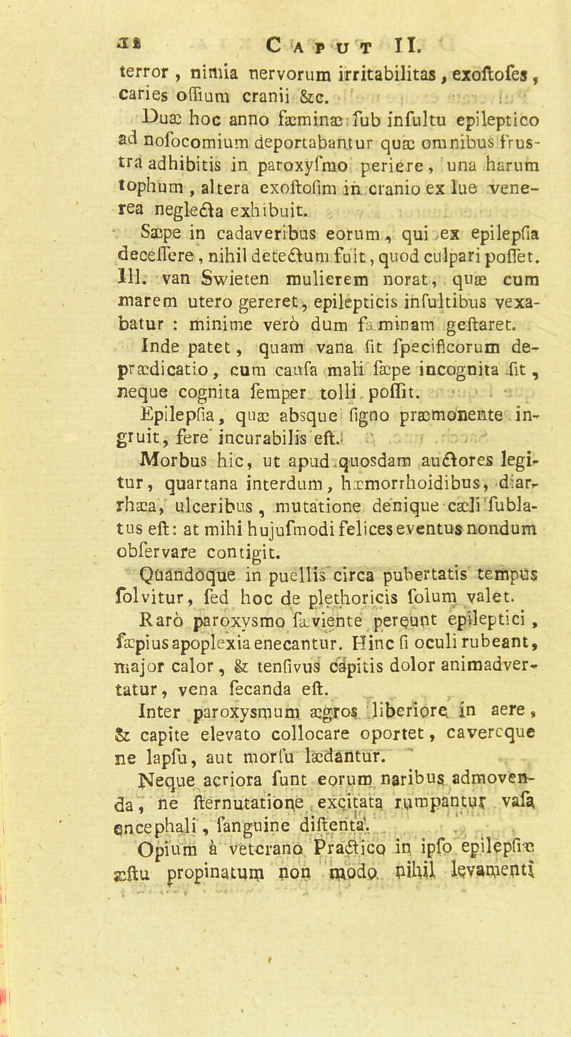 terror , nimia nervorum irritabilitas, exollofes, caries offiura cranii &c. Dua) hoc anno facmina3;fub infultu epileptico ad nofocomium deportabantur quae omnibus frus- tra adhibitis in paroxyfmo periere, una harum tophum , altera exoftofim in cranio ex lue vene- rea negledla exhibuit. • Saipe in cadaveribus eorum, qui /ex epilepfia deceflere, nihil decedlum fuit, quod culpari poffet. 111, van Swieten mulierem norat, quae cum inarem utero gereret, epilepticis infultibus vexa- batur : minime vero dum feminam geftaret. Inde patet, quam vana (it fpecifleorum de- pracdicatio, cura caufa mali faepe incognita Xit, neque cognita femper tolli poflit. > > . Epilepfia, quae absque figno praemonente in- gruit, fere'incurabilis eftJ • Morbus hic, ut apud.quosdam au£lores legi^ tur, quartana interdum, hxmorrhoidibus, diar.- rhaea, ulceribus, mutatione denique caeli fubla- tus eft: at mihi hujufmodi felices eventus nondum obfervare contigit. QQdnddque in puellis'circa pubertatis tempus Iblvitur, fed hoc de plethoricis Iblum. valet. Raro paroxysmo fa.viente pereunt epileptici, faepius apoplexia enecantur. Hinc fi oculi rubeant, major calor, & tenfivus cdpitis dolor animadver- tatur, vena fecanda eft. Inter paroxysmum aegros ''liberiore in aere, & capite elevato collocare oportet, cavereque ne lapfu, aut morfu laedantur. Neque acriora funt eorum, naribus admoven- da, ne fternutatione . excitata rumpaiitur vaf^ encephali, fanguine difteiita;,’. Opium a veterano Pradlico in ipfo epilepfiae propinatmn nor; modo. bihU levamenti