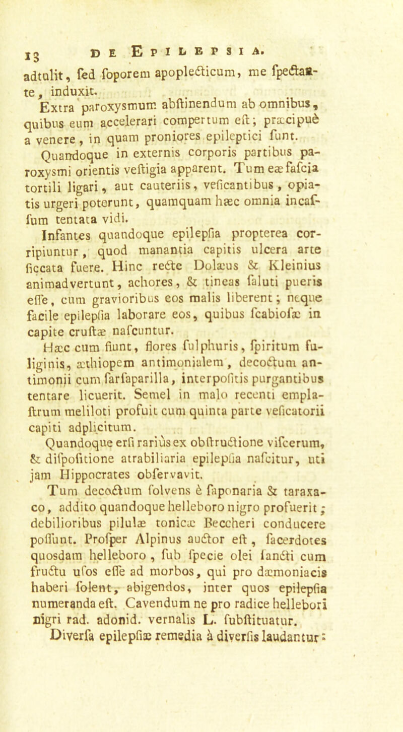 jg DE EpII-EPSIA. adtulit, fed foporem apopleaicum, me fpeftat- te, induxit. Extra'paroxysmum abftinendum ab omnibus, quibus eum accelerari compertum eft; prtccipu^ a venere, in quam proniores epileptici funt. Quandoque in externis corporis partibus pa- roxysmi orientis veftigia apparent. Tum easfafcia tortili ligari, aut cauteriis, veficantibus , opia- tis urgeri poterunt, quamquam haec omnia incaf- fum tentata vidi. Infantes quandoque epilepna propterea cor- ripiuntur , quod manantia capitis ulcera arte ficcata fuere. Hinc redbc Dola:us & Kleinius animadvertunt, achores, & tineas faluti pueris elfe, cum gravioribus eos malis liberent; neque facile epilepfia laborare eos, quibus fcabiofa: in capite crull£ nafcuntur. Ha:c cum fiunt, flores fulphuris, fpiritum fu- liginis, a:thiopem antimonialem , decodlum an- limonii cum farfaparilla, intcrpofitis purgantibus tentare licuerit. Semel in malo recenti empla- ftrum meliloti profuit cum quinta parte veficatorii capiti adplicitum. Quandoque erfi rarius ex obftrudlione vifcerum, difpofitione atra biliaria epileplia nafcitur, uti jam Hippocrates obfervavit. Tum decodlum folvens d fiiponaria & taraxa- co, addito quandoquehelleboronigro profuerit; debilioribus pilulae tonicie Beccheri conducere poliunt. Profper Alpinus audtor eft , facerdotes quosdam helleboro , fub fpecie olei landti cum frudtu uTos efle ad morbos, qui pro daemoniacis haberi folent, abigendos, inter quos epilepfia numeranda eft. Cavendum ne pro radice hellebori Digri rad. adonid. vernalis L. fubftituatur. Diverfa epilepfiae remedia h. diverfis laudantur ^