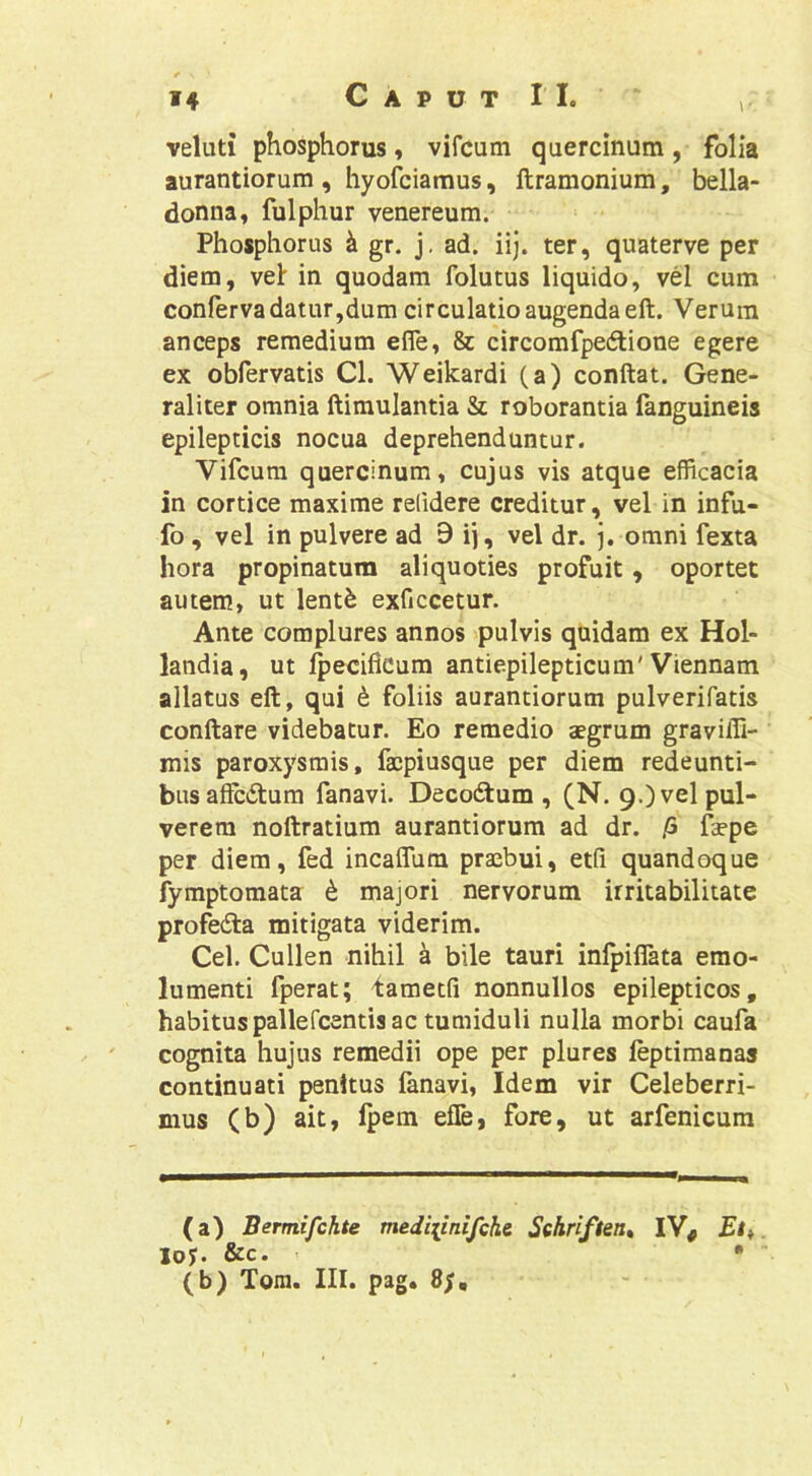 veluti phosphorus, vifcum quercinum, folia aurantiorum , hyofciamus, ftramonium, bella- donna, fulphur venereum. Phosphorus gr. j. ad. iij. ter, quaterve per diem, velr in quodam folutus liquido, vel cum conferva datur,dum circulatio augenda eft. Verum anceps remedium efle, & circomfpedione egere ex obfervatis Cl. Weikardi (a) conflat. Gene- raliter omnia flimulantia & roborantia fanguineis epilepticis nocua deprehenduntur. Vifcum quercinum, cujus vis atque efficacia in cortice maxime relidere creditur, vel in infu- fo, vel in pulvere ad 9 ij, vel dr. omni fexta hora propinatum aliquoties profuit, oportet autem, ut lent^ exficcetur. Ante complures annos pulvis quidam ex Hol- landia, ut Ipecificum antiepilepticum'Viennam allatus efl, qui 6 foliis aurantiorum pulverifatis conflare videbatur. Eo remedio aegrum gravifll- mis paroxysmis, facpiusque per diem redeunti- bus afFciflum fanavi. Decocflum , (N. 9.) vel pul- verem noflratium aurantiorum ad dr. /5 faepe per diem, fed incaflum praebui, etfi quandoque fymptomata t majori nervorum irritabilitate profecfla mitigata viderim. Cei. Cullen nihil k bile tauri infpiflata emo- lumenti fperat; iametfi nonnullos epilepticos, habitus pallefcentis ac tumiduli nulla morbi caufa cognita hujus remedii ope per plures leptimanas continuati penitus fanavi. Idem vir Celeberri- mus (b) ait, Ipem efle, fore, ut arfenicum (a) Bermifchte mediiinifchc Sehriften, IV, Ei i loy. &c. • ■ (b) Tora. III. pag. 8y,