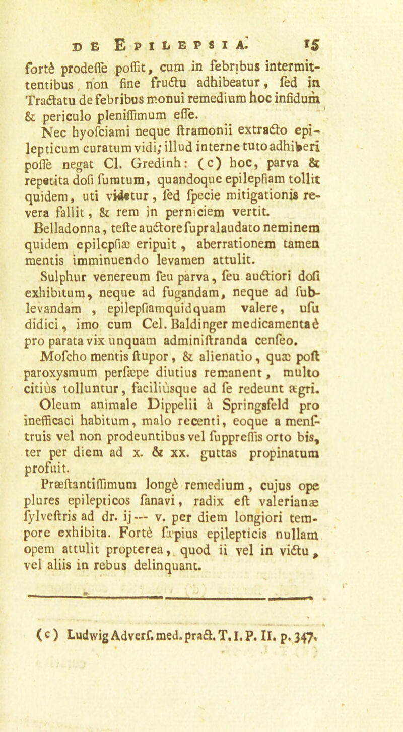 fort^ prodefle poffit, cum in febribus intermit- tentibus , non fine frudtu adhibeatur, fed in Tradtatu de febribus monui remedium hoc infidum & periculo pleniffimum efle. Nec hyofciami neque ftramonii extradlo epi- lepticum curatum vidi; illud interne tuto adhiberi pofle negat Cl. Gredinh: (c) hoc, parva & repetita dofi furatum, quandoque epilepfiam tollit quidem, uti videtur, fed fpecie mitigationis re- vera fallit, & rem in perniciem vertit. Belladonna, tefte audtorefupralaudato neminem quidem epilcpfia) eripuit, aberrationem tamen mentis imminuendo levamen attulit. Sulphur Venereum feu parva, feu audliori dcrfi exhibitum, neque ad fugandam, neque ad fub- levandam , epilepfiamquidquam valere, ufu didici, imo cum Cei. Baldinger medicamentad pro parata vix unquam adminiftranda cenfeo. Mofcho mentis ftupor, & alienatio, qutc poft paroxysmum perfjcpe diutius remanent, multo citius tolluntur, faciliusque ad fe redeunt agri. Oleum animale Dippelii ^ Springsfeld pro inefficaci habitum, malo recenti, eoque a menC- truis vel non prodeuntibus vel fuppreffis orto bis, ter per diem ad x. & xx. guttas propinatura profuit. Praeftantiffimum long^ remedium, cujus ope plures epilepticos fanavi, radix eft valerianas fylveftris ad dr. ij— v. per diem longiori tem- pore exhibita. Fort^ fapius epilepticis nullam opem attulit propterea quod ii vel in vidtu , vel aliis in rebus delinquant. ( c ) Ludwig Adverf. med. prafl. T, I. P. II. p. 347,
