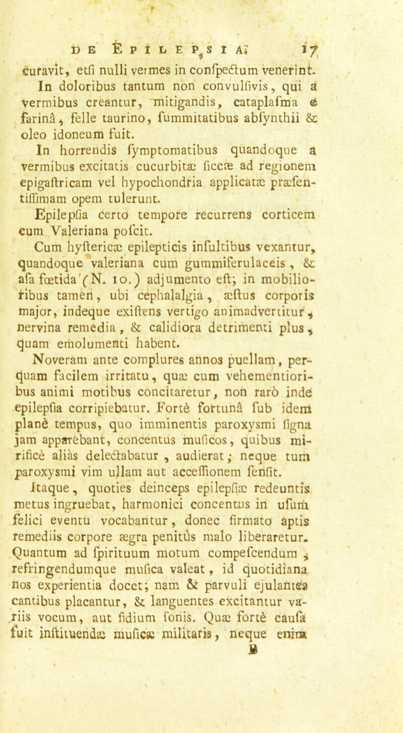r t) E fe P 1 L E P^S 1 Ai cJufavit, etfi nulli veimes in confpedlum venerint. In doloribus tantum non convulfivis, qui a vermibus creantur, mitigandis, cataplafma farin^^ felle taurino, fummitatibus abfynthii & oleo idoneum fuit. In horrendis fymptomatibus quandoque a vermibus excitatis cucurbitas ficcas ad regionem epigaftricam vel hypochondria applicatas prasfen- tifllmam opem tulerunt. Epilepfia certo tempore recurrens corticem eum Valeriana pofcit. Cum hyftericas epilepticis infultibus vexantur, quandoque valeriana cum gummiferulaceis, Se afa foetida'CN. lo.) adjumento eft; in mobilio- tibus tameri, ubi cephalalgia, asftus corporis major, indeque exiftens vertigo animadvertitur^ nervina remedia , & calidiora detrimenti plus , quam eriiolumenti habent. Noveram ante complures annos puellam, per- quam ficilem irritatu, quas cum vehementiori- bus animi motibus concitaretur, non rar6 indes epilepfia corripiebatur. Fort6 fortund fub idena plan6 tempus, quo imminentis paroxysmi figna jam apparebant, concentus muficos, quibus mi- rifice alias deledtabatur , audierat; neque tum paroxysmi vim ullam aut accefiionem fenfit. itaque, quoties deinceps epilepfias redeuntis metus ingruebat, harmonici concentus in ufurii felici eventu vocabantur, donec firmato aptis remediis corpore tegra penitus malo liberaretur. Quantum ad fpirituum motum compefeendum ^ refringendumque mufica valeat, id quotidiana nos experientia docet; nam & parvuli ejulantes cantibus placantur, & languentes excitantur va- riis vocum, aut fidium fonis. Quas forte caula fuit inftituendcC mufiCK militaris, neque enita I