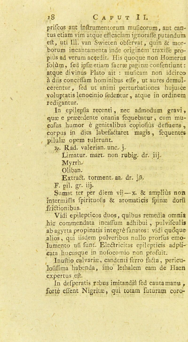 prifcps aut inftrumentorum muficorum, aut can- tus etiam vim atque efficaciam ignorafle putandum eft, uti 111. van Swieten obfervat, quin & mor- borum incantamenta inde originem traxifle pro- pius ad verum aceedit. His quoque non Homerus Iblilltn, fed ipfsc etiam facrse paginaj confentiunt: atque diviniis^ Plato ait : rauficam non idcirco ^ diis concefiam hominibus efle, ut aures demul- cerentur, fed ut animi perturbationes hujusce voluptatis lenocinio fedentur, atque in ordinem redigantur. In epilepfia recenti, nec admodum gravi, qusc e praicedente onania fequebatur, cum mu- cofus humor e genitalibus copiofius defluens , corpus in dies labefadlaret magis, fequentes , pilulae opem tulerunt. iji. Rad. valerian. une.- j. liimatur. mart. non rubig. dr. iij, Myrrh.- Oliban. Extradl. torment. aa. dr. jA- F. pii. gr. iij. Sumat ter per diem vij—%. & amplius non Interminis fpirituofis & aromaticis fpinac doril ,fri6lionibus. Vidi epilepticos duos, quibus remedia omnia hic commendata incaflum adhibui, pulvifculis abagyrta propinatis integri fanatos: vidi quoque .alios, qui iisdem pulveribus nullo prorfus emo- lumento ufi fund Ele£lricitas epilepticis adpli- cata hucusque in nofocomio non profuit. ^ Inuftio calvariae, candenti ferro fa£la, pericu- lofiffima habenda, imo lethalem eam de Haen expertus eft. In defperatis rebus imitandi^ fed cauta manu , forte eftent Nigritae, qui totam futuram coro-