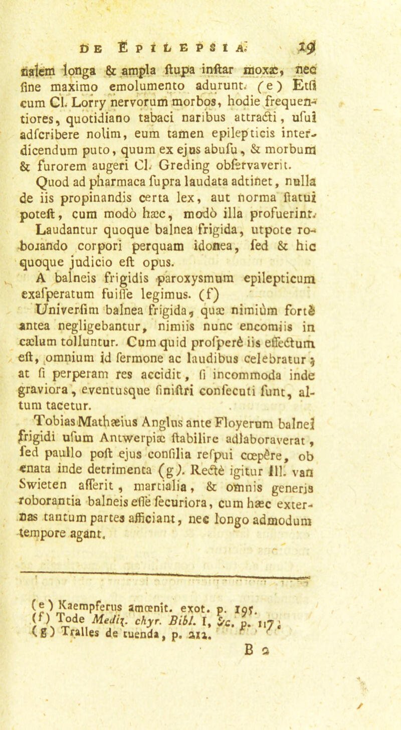 n?lcm longa & ampla ftupa inftar lapxs, nec fine maximo emolumento adurunt.- (e) Etfl cum Cl. Lorrynervorum morbos, hodie frequen- tiores, quotidiano tabaci naribus attradi, ufui adfcribere nolim, eum tamen epilepticis inter., dicendum puto, quum ex ejus abufu, & morbunj & furorem augeri Cl.- Greding obfsrvaverit. Quod ad pharmaca fupra laudata adtinet, nulla de iis propinandis certa lex, aut norma fiatui poteft, cura modo haic, mod6 illa profuerint^ Laudantur quoque balnea frigida, utpote ren 4bojando corpori perquam idonea, fed & hic quoque judicio eft opus. A balneis frigidis -paroxysmum epilepticum exafperatum fuifie legimus, (f) Univerfini balnea frigida, qusc nimium fortS antea negligebantur, nimiis nunc encomiis in cailum tolluntur. Cum quid profper6 iis efiedlum eft, ^omnium id Termone ac laudibus celebratur ^ at fi perperam res accidit, fi incommoda inde graviora, eventusque fini-ftri confecuti funt, al- tum tacetur. TobiasMathaeius Anglns anteFloyernm balnei frigidi ufum Antwerpisc ftabilire adlaboraverat, fed paullo poft ejus confilia reTpui coepere, ob enata inde detrimenta (g). Redt^ igitur 111. van Swieten afferit, martialia, & omnis generis roborantia balneis efle lecuriora, cumhsec exter- nas tantum partes afficiant, nec longo admodum tempore agant. 'T ^ ■T 1 • (O Kaempferus amoenit. exot. p. loy. J f* “7 i (g) Tralles de tuenda, p. an. ^ ^ B Q