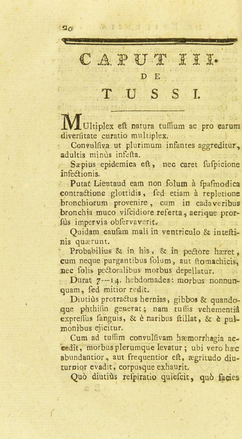 CAPUT I O- D E TUSSI. IVluitiplex eft natura tuffium ac pro earum diverfitate curatio multiplex. Convulfiva ut plurimum infantes aggreditur, adultis minus infefta. Saepius epidemica eft, nec caret fufpicione infedlionis. Putat Lieataud eam non fotum a fpafmodica contraitione glottidis, fed etiam a repletione bronchiorum provenire, cum in cadaveribus bronchia muco vifcidiore referta, aerique pror- fus impervia obfervaverit^ Quidam caufam mali in ventriculo & intefti- nis quaerunt. ' Probabilius & in his, 8z in pedlore haeret, cum neque purgantibus folum, aut ftomachicis, nec folis pectoralibus morbus depellatur. Durat f—14. hebdomades; morbus nonnun- quam, fed mitior redit. DiutiOs protractus hernias, gibbos & quando- que phthirm generat; nara tuflis vehementid expreflus fanguis, & e naribus ftillat, & t pul- monibus ejicitur. Cum ad tuffim convulfivam haemorrhagia ac- cedit, morbus plerumque levatur ; ubi vero haec abundantior, aut frequentior eft, tegritudo diu- turnior evadit, corpusque exhaurit. Quo diutiiis refpiratio quiefeit, qu6 faciea /