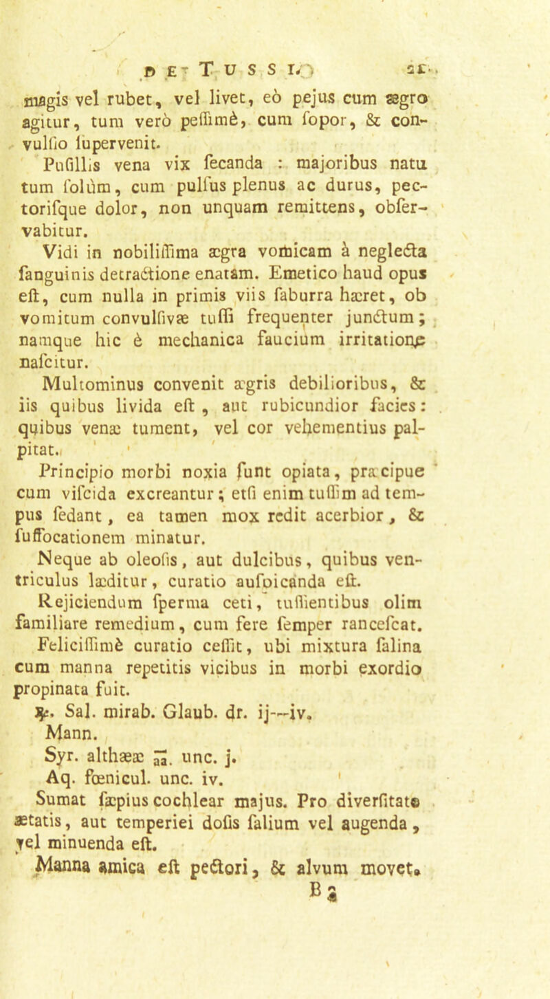 i o E - T. u s s ro niflgis vel rubet, vd livet, eo pejus cum segro agitur, tum vero pelTim^, cum fopor, & con- ^ vulfio lupervenit. Pufillis vena vix fecanda : majoribus natu tum Iblum, cum pulfus plenus ac durus, pec- torifque dolor, non unquam remittens, obfer- vabitur. Vidi in nobililTima aegra vomicam ^ neglefta fanguinis decradtione enatam. Emetico haud opus eft, cum nulla in primis ,viis faburra haeret, ob vomitum convulfivEe tuffi frequenter Jundlum; namque hic t mechanica faucium irritationp nafeitur. Multominus convenit a''gris debilioribus, 8c iis quibus livida eft, aut rubicundior facies: qijibus venae tument, vel cor vehementius pal- pitat.i Principio morbi noxia funt opiata, praecipue cum vifeida excreanturetfi enim tuffim ad tem- pus fedant, ea tamen mox redit acerbior, & fuffocationem minatur. Neque ab oleofis, aut dulcibus, quibus ven- triculus la:ditur, curatio aufoicanda eft. Rejiciendum fperma ceti, tuflientibus olim familiare remedium, cum fere femper rancefeat. Feliciffim^ curatio ceflit, ubi mixtura falina cum manna repetitis vicibus in morbi exordio propinata fuit. Sal. mirab. Glaub. dr. ij—iv. Mann. Syr. althaeae unc. j. Aq. foenicul. unc. iv. ' Sumat faapius cochlear majus. Pro diverfitate astatis, aut temperiei dofis falium vel augenda , vel minuenda eft. Manna amica eft peilori, & alvum moveu ■
