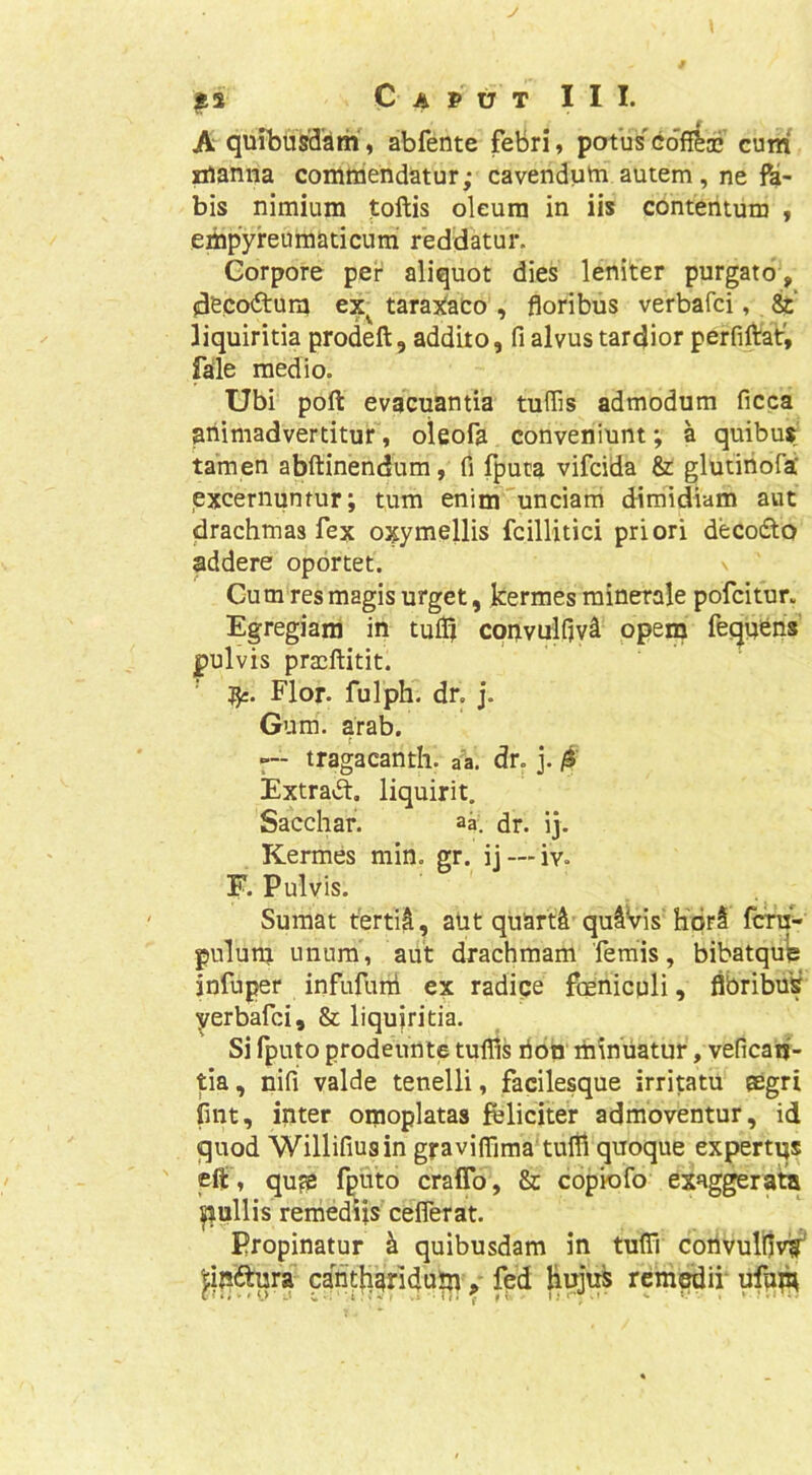J C A P U T I I I. A“quibusdam, abfente febri, potus^Gofi&aj cum* manna commendatur; cavendum autem , ne fa- bis nimium jtoftis oleum in iis contentum , empyreumaticuiri reddatur. Corpore per aliquot dies leniter purgato, jdecoitum taraXaco , floribus verbafci, ^ liquiritia prodeft, addito, fi alvus tardior perfiftai:^ fale medio. Ubi poft evacuantia tuffis admodum ficca animadvertitur, oleofa conveniunt; a quibus tamen abftinendum, fi fputa vifcida & glutiriofa excernuntur; tum enim''unciam dimidiam aut drachmas fex oxymellis fcillitici priori deco6to addere oportet. Cum res magis urget, kermes minerale pofcitur. Egregiam in tulQ convulfivi PP^u? fequ*ens' pulvis praeftitit. ' Flor, fulph. dr. j. Gum. arab. tragacanth. aa. dr. j. ^ Extravft. liquirit. Sacchar. aa. dr. ij. Kermes min. gr. ij — iv. F. Pulvis. Sumat tertii, aut qiiarti quiVis hprS fcru- gulum unum, aut drachmam femis, bibatqu^ jnfuper infufuni ex radice feniculi, flbribus yerbard, & liqujritia. Si fputo prodennte tulfis rion minuatur, veficaij- tia, nifi valde tenelli, facilesque irritatu aegri fint, inter omoplatas feliciter admoventur, id quod Willifiusin gj-aviflima tulfi quoque expertqs eff, qu?B fputo crafTo, & copiofo exaggerata |iullis remediis ceflerat. Propinatur k quibusdam in tufli coilvuliivif' |;ini^ra canti^aridu^fed Higui remedii* ufup;