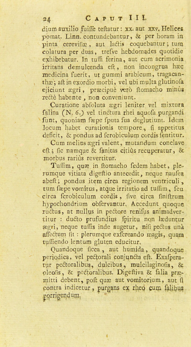 2^ CaputIII, dium auxilio fuifle teftatur; xx. aut xxv. Helices ppmat. Linn. contundebantur, & per horam in pinta cerevifiae, aut ladtis coquebantur; tum colatura per duas, trefve hebdomades quotidie exhibebatur. In tuffi ferina, aut cura acrimonia irritans demulcenda eft, non incongrua hacc medicina fuerit, ut gummi arabicura, tragacan- thae; aft in exordio morbi, vel ubi multa glutinofa ejiciunt aegri, praecipui vero ftomacho minus xeft6 habente , non conveniunt. Curatione abfoluta aegri leniter vel mixtura falina (N. 5.J) vel tinftura rhei aquofa purgandi funt, quoniam faepe fputa fua deglutiunt. Idem locum habet curationis tempore, (i appetitus deficit, & pondus ad fcrobiculurn cordis fentitur. Cum melius aegri valent, mutandum conclave eft; fic namque & fanjtas cjtiOs recuperatur, &; morbiis rarius revertitur. Tuffim, quae in ftomacho fedem habet, ple- rumque vitiata digeftio antecedit, neque naufea abeft; pondus item pirca regionem ventriculi, tum faepe vomitus, atque irritatio ad tuffim, feu circa fcrobiculurn cordis , five circa finiftrum hypochondrium obfervantur, A.ccedunt quoque rudtus, at nullus in pedore renifus animadver- titur ; dudo prufundius fpiritu nqn laeduntur aegri, neque tuffis inde augetur, nifi pedus una affedum (it ; plerumque exfereando magis, qu^m tuffiendo lentum gluten educitur. Quandoque ficca , aut humida, quandoque periodica, vel pedorali conjunda eft, Exafpera- tut pedoralibus, dulcibus, rauicilaginofis, & pleofis, & pedoralibus. Digeftiva & falia prae- mitti debent, poft quae aut vomitorium, aut fi pontra indicetur, purgans ex rhep gum felibus porrigendum^