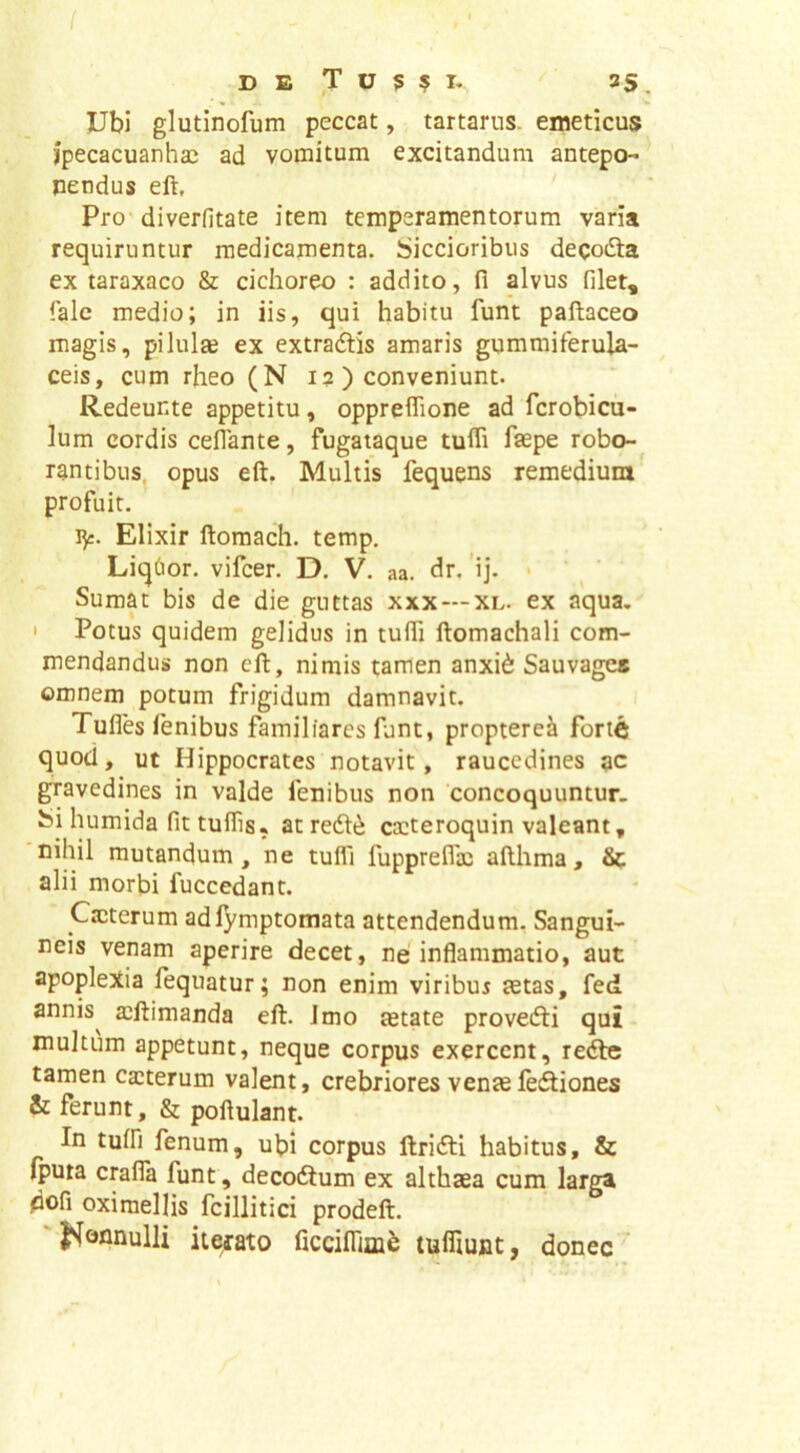 DE T U S ? T- ^ 35 _ Ubi glutinofum peccat, tartarus. emeticus jpecacuanha: ad vomitum excitandum antepo- nendus eft, Pro diverfitate item temperamentorum varia requiruntur medicamenta. Siccioribus deqodta ex taraxaco & cichoreo : addito, fi alvus filet, falc medio; in iis, qui habitu funt paftaceo magis, piluite ex extradlis amaris gummiferula- ceis, cum rheo (N i? ) conveniunt. Redeunte appetitu, oppreflione ad fcrobicii- lum cordis celTante, fugataque tufli faepe robo- rantibus, opus eft. Multis fequens remedium profuit. ly. Elixir ftomach. temp. LiqOor. vifcer. D. V. aa. dr. 'ij. Sumat bis de die guttas xxx — xl. ex aqua.' ' Potus quidem gelidus in tufii ftomachali com- mendandus non eft, nimis tamen anxi6 Sauvage» omnem potum frigidum damnavit. Tulles lenibus familiares funt, proptere^ forte quod, ut Hippocrates notavit, raucedines qc gravedines in valde fenibus non 'concoquuntur, bi humida fit tuflis, at redlii ca:teroquin valeant, nihil mutandum, ne tufli fupprefiic afthma, Sc alii morbi fuccedant. Cacterum adlymptomata attendendum. Sangui- neis venam aperire decet, ne inflammatio, aut apoplexia fequatur; non enim viribus tetas, fed annis^ a^ftimanda eft. Jmo tetate provefti qui multum appetunt, neque corpus exercent, retfte tamen cauterum valent, crebriores vente letftiones & ferunt, & poftulant. In tuifi fenum, ubi corpus llrifti habitus, & (puta crafla funt, decodlum ex althaea cum larga dofi oximellis fcillitici prodeft. 'J^onnulli iterato ficciflTim^ tuifiunt, donec