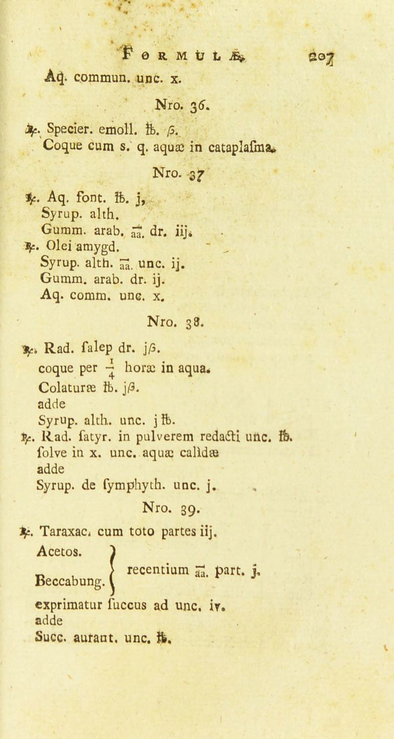 A^. commun. une. x. r Nro. 35. J^e. Specier. emoli. Ib. /5. Coque cum s. q. aquae in cataplafma» Nro. Aq, font. ft. j, Syrup. alth. Guram, arab,, dr. iij* J}c. Olei amygd. ’ ^ Syrup. alth. unc. ij. Guram, arab. dr. ij. Aq. coram, une. x. Nro. 38. Rad. falep dr. j/3. coque per horae in aqua. Colaturae ft>. j/3. adde Syrup. alth. unc. 3 ft>. 1»£. Rad. fatyr. in pulverem redaifH unc. fe. folve in x. unc. aquae calidae adde Syrup. de fymphych. unc. j. Nro. 39. Jji. Taraxacj cum toto partes iij. Acetos. Beccabung. recentium 5^. part. j. exprimatur fuccus ad unc. ir. adde Succ. auraut. unc. H».