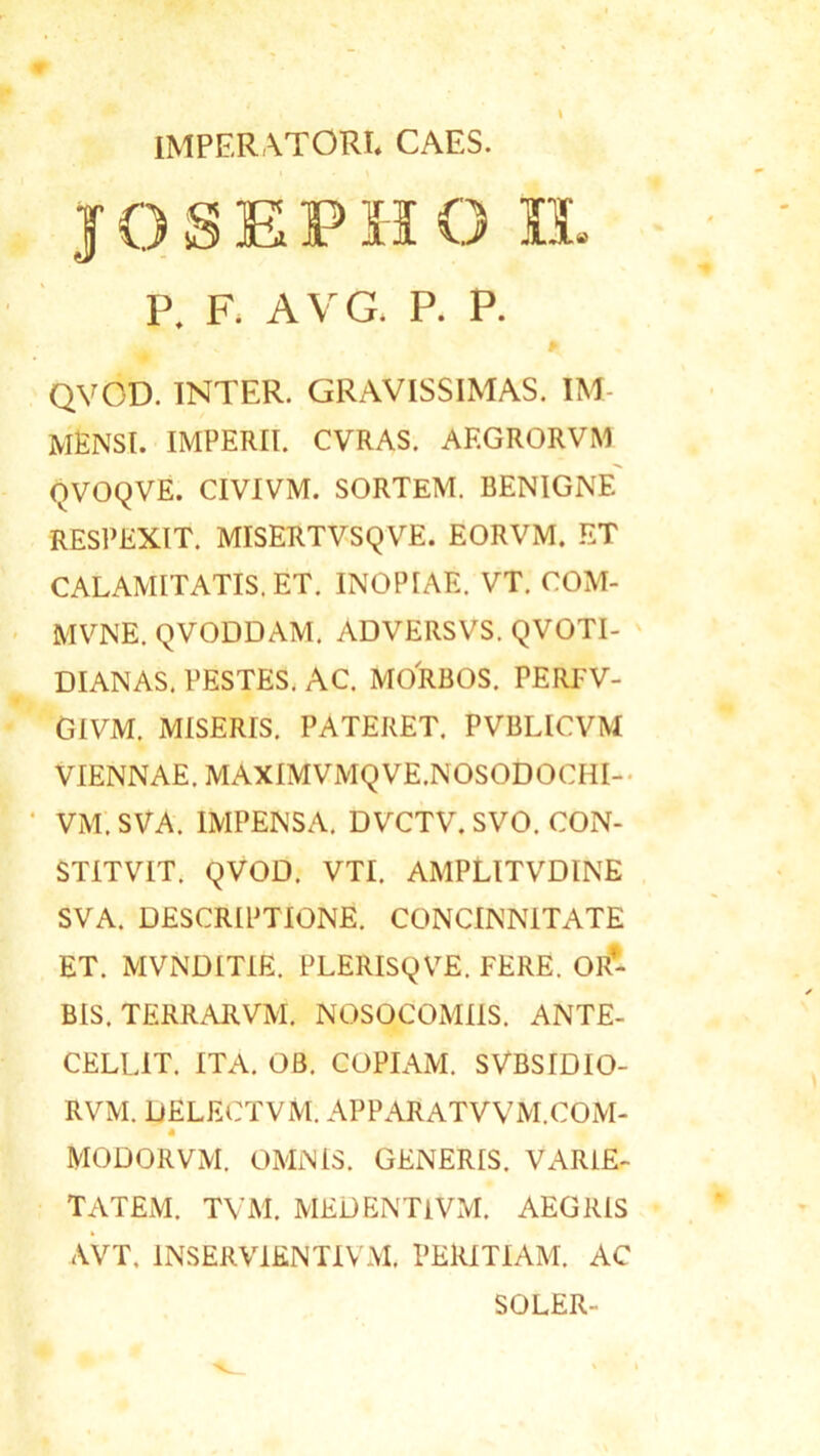 IMPERATORI. CAES. josepho n. P. F. A V G. P. P. QVCD. INTER. GRAVISSIMAS. IM MENSI, imperii, cvras. af.grorvm qvoqve. civivm. sortem, benigne respexit, misertvsqve. eorvm. et CALAMITATIS. ET. INOPIAE. VT. COM- MVNE. QVODDAM. ADVERSVS. QVOTI- DIANAS. PESTES. AC. MORBOS. PERFV- GIVM. MISERIS. PATERET. PVBLICVM VIENNAE. MAXIMVMQVE.NOSODOCHI- VM.SVA. IMPENSA. DVCTV. SVO. CON- STITV1T. QVOD. VTI. AMPLITVDINE SVA. DESCRIPTIONE. CONCINNITATE ET. MVNDITIE. PLERISQVE. FERE. OR- BIS. TERRARVM. NOSOCOMIIS. ANTE- CELLIT. ITA. OB. COPIAM. SVBSIDIO- RVM. DELECTVM. APPARATVVM.COM- a MODORVM. OMNIS. GENERIS. VARIE- TATEM. TVM. MED ENTI VM. AEGRIS AVT. 1NSERVIENTIVM. PERITIAM. AC SOLER-