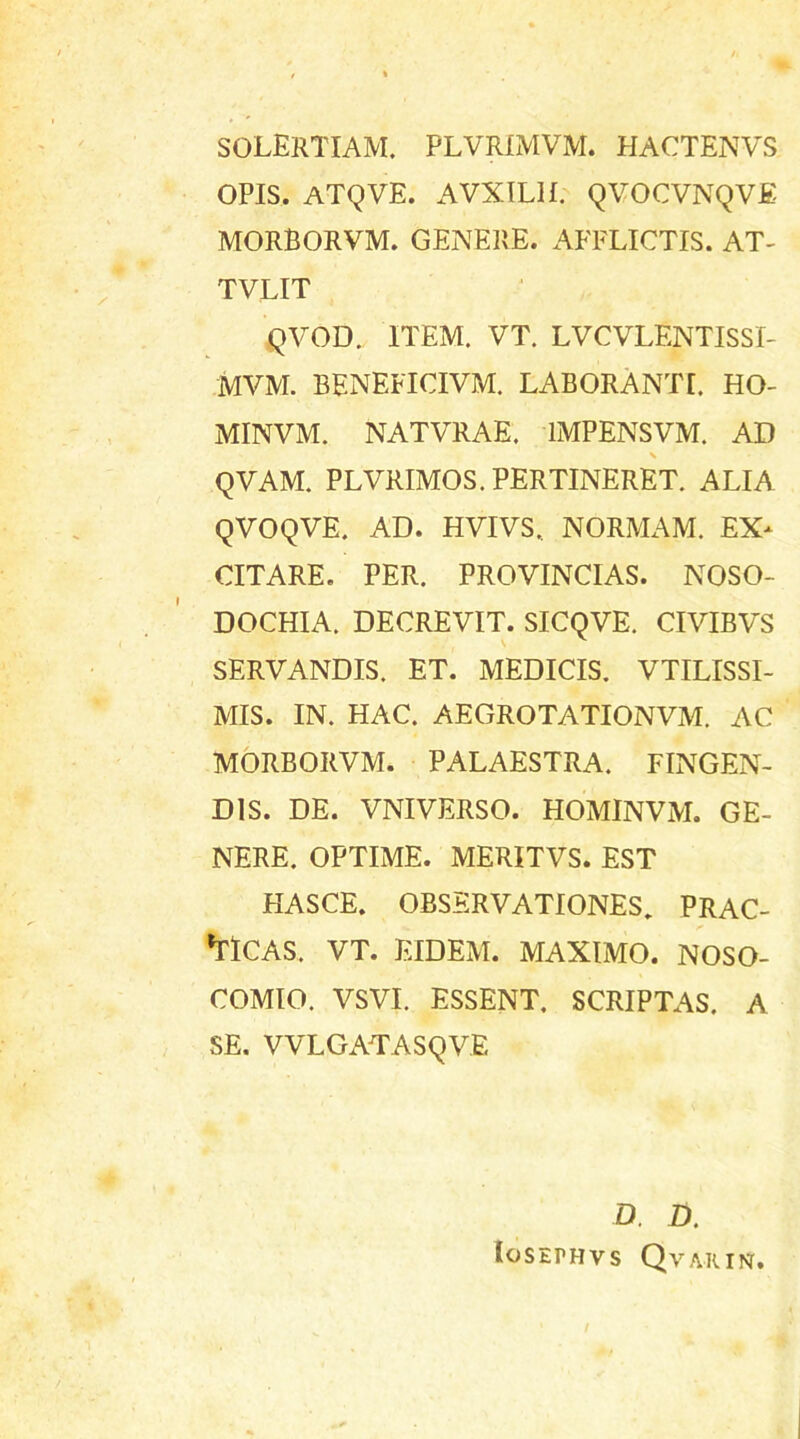 SOLERTIAM. plvrimvm. hactenvs opis, atqve. avxilh. qvocvnqve morborvm. genere, afflictis, at- TVLIT QVOD. ITEM. VT. LVCVLENTISSI- MVM. BENEFICIVM. LABORANTI. HO- MINVM. NATVRAE. 1MPENSVM. AD \ QVAM. PLVRIMOS. PERTINERET. ALIA QVOQVE. AD. HVIVS.. NORMAM. EX- CITARE. PER. PROVINCIAS. NOSO- DOCHIA. DECREVIT. SICQVE. CIVIBVS SERVANDIS. ET. MEDICIS. VTILISSI- MIS. IN. HAC. AEGROTATIONVM. AC MORBORVM. PALAESTRA. FINGEN- DIS. DE. VNIVERSO. HOMINVM. GE- NERE. OPTIME. MERITVS. EST HASCE. OBSERVATIONES. PRAC- 'TlCAS. VT. EIDEM. MAXIMO. NOSO- COMIO. VSVI. ESSENT. SCRIPTAS. A SE. VVLGATASQVE D. D. IoSEH-IVS QvARINT.