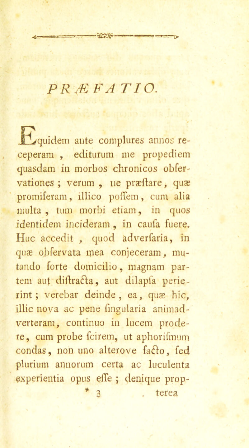 PR/EFA TTO. JEquidem ante complures annos re- ceperam , editurum me propediem quasdam in morbos chronicos obfer- vationes ; verum , ne praeftare, quae promiferam, illico polTem, cum alia multa , tum morbi etiam, in quos identidem incideram , in caufa fuere. Huc accedit , quod adverfaria, in quce obfervata mea conjeceram, mu- tando forte domicilio, magnam par- tem aut diflrafta, aut dilapfa perie- rint; verebar deinde, ea, qu<e hic, illic nova ac pene lingularia animad- verteram, continuo in lucem prode- re, cum probe fcirem, ut aphorifmum condas, non uno alterove fafto, fed plurium annorum certa ac luculenta experientia opus efle ; denique prop- * 3 . terea