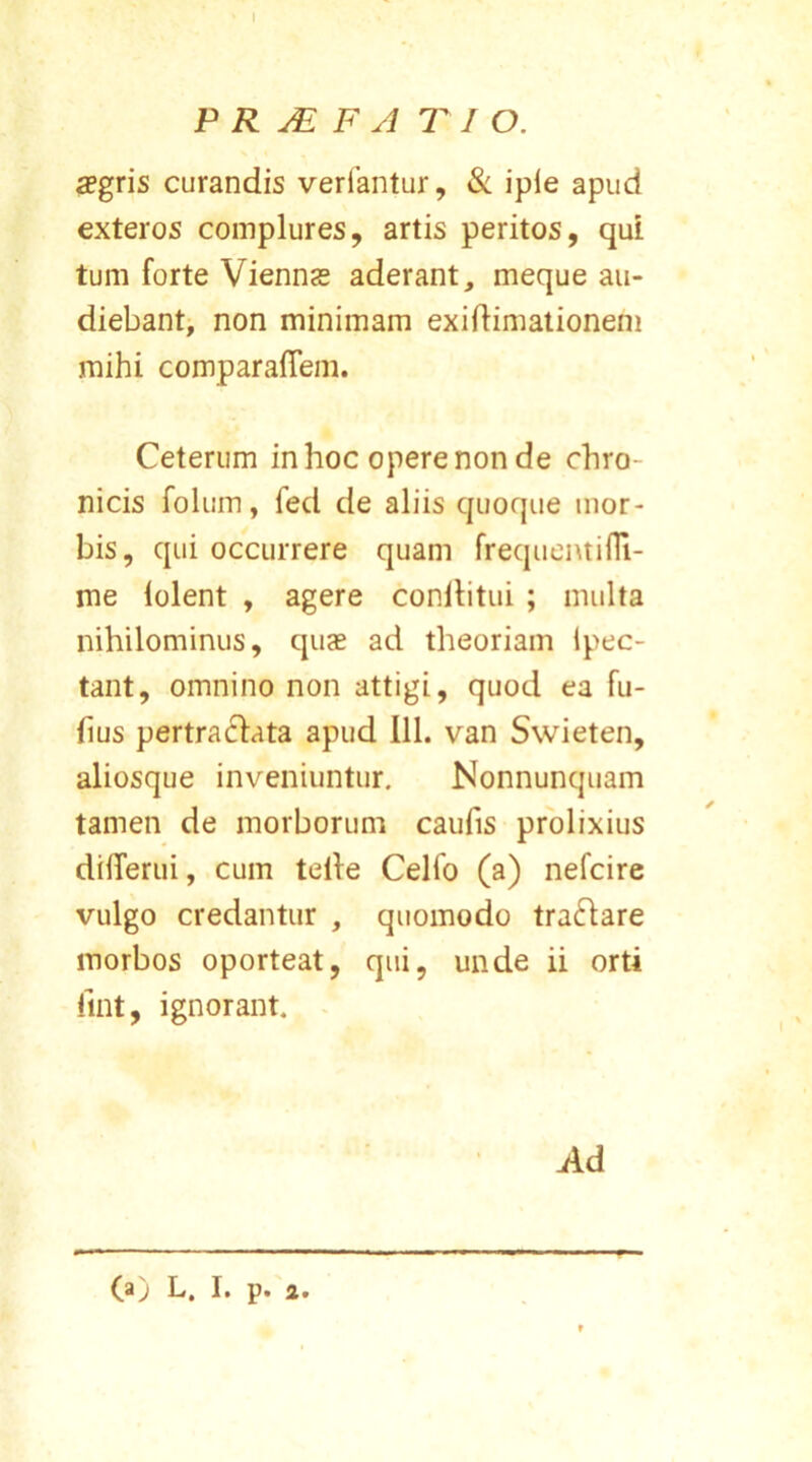 P R JE F A T I O. aegris curandis verfantur, & iple apud exteros complures, artis peritos, qui tum forte Viennae aderant, meque au- diebant, non minimam exidimationem mihi comparadem. Ceterum in hoc opere non de chro- nicis folum, fed de aliis quoque mor- bis, qui occurrere quam frequentifli- me lolent , agere conflitui ; multa nihilominus, quae ad theoriam ipec- tant, omnino non attigi, quod ea fu- hus pertraclata apud 111. van Swieten, aliosque inveniuntur. Nonnunquam tamen de morborum caulis prolixius dilTerui, cum telle Celfo (a) nefcire vulgo credantur , quomodo traftare morbos oporteat, qui, unde ii orti fint, ignorant. Ad (a) L. I. p. a.