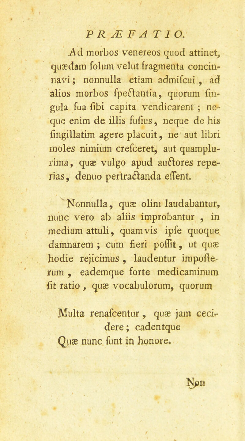 Ad morbos venereos quod attinet, quadam folum velut fragmenta concin- navi ; nonnulla etiam admifcui , ad alios morbos fpeftantia, quorum lin- gula fua fibi capita vendicarent ; ne- que enim de illis fufius, neque de his fmgillatim agere placuit, ne aut libri moles nimium crefceret, aut quamplu- rima, quae vulgo apud auftores repe- rias, denuo pertra&anda effent Nonnulla, quae olim laudabantur, nunc vero ab aliis improbantur , in medium attuli, quamvis ipfe quoque damnarem ; cum fieri poflit, ut quae hodie rejicimus , laudentur impofle- rum , eademque forte medicaminum fit ratio , quae vocabulorum, quorum Multa renafcentur , quae jam cecb* dere; cadentque Quae nunc funt in honore. \ Npn /