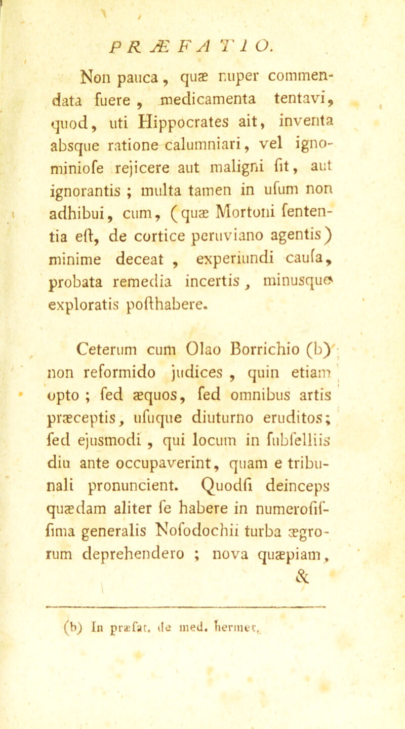/ PR JE F A T 1 O. Non pauca, quae nuper commen- data fuere , medicamenta tentavi, quod, uti Hippocrates ait, inventa absque ratione calumniari, vel igno- miniofe rejicere aut maligni fit, aut ignorantis ; multa tamen in ufum non adhibui, cum, (quae Mortoni fenten- tia eft, de cortice pcruviano agentis) minime deceat , expermndi caufa, probata remedia incertis, minusquo exploratis pofthabere. Ceterum cum Olao Borrichio (b) non reformido judices , quin etiam opto ; fed aequos, fed omnibus artis praeceptis, ufuque diuturno eruditos; fed ejusmodi , qui locum in fubfelliis diu ante occupaverint, quam e tribu- nali pronuncient. Quodfi deinceps quaedam aliter fe habere in numerofif- fima generalis Nofodochii turba aegro- rum deprehendero ; nova quaepiam, (b) In praefar, de med. lierinet.