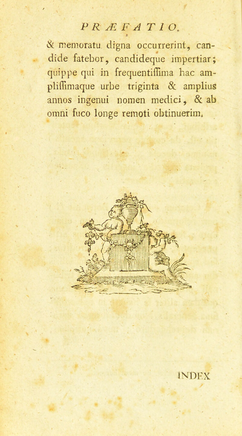 9 Sc memoratu digna occurrerint, can- dide fatebor, candideque impertiar; quippe qui in frequentiflima hac am- pliffimaque urbe triginta 8c amplius annos ingenui nomen medici, & ab omni fuco longe remoti obtinuerim. INDEX