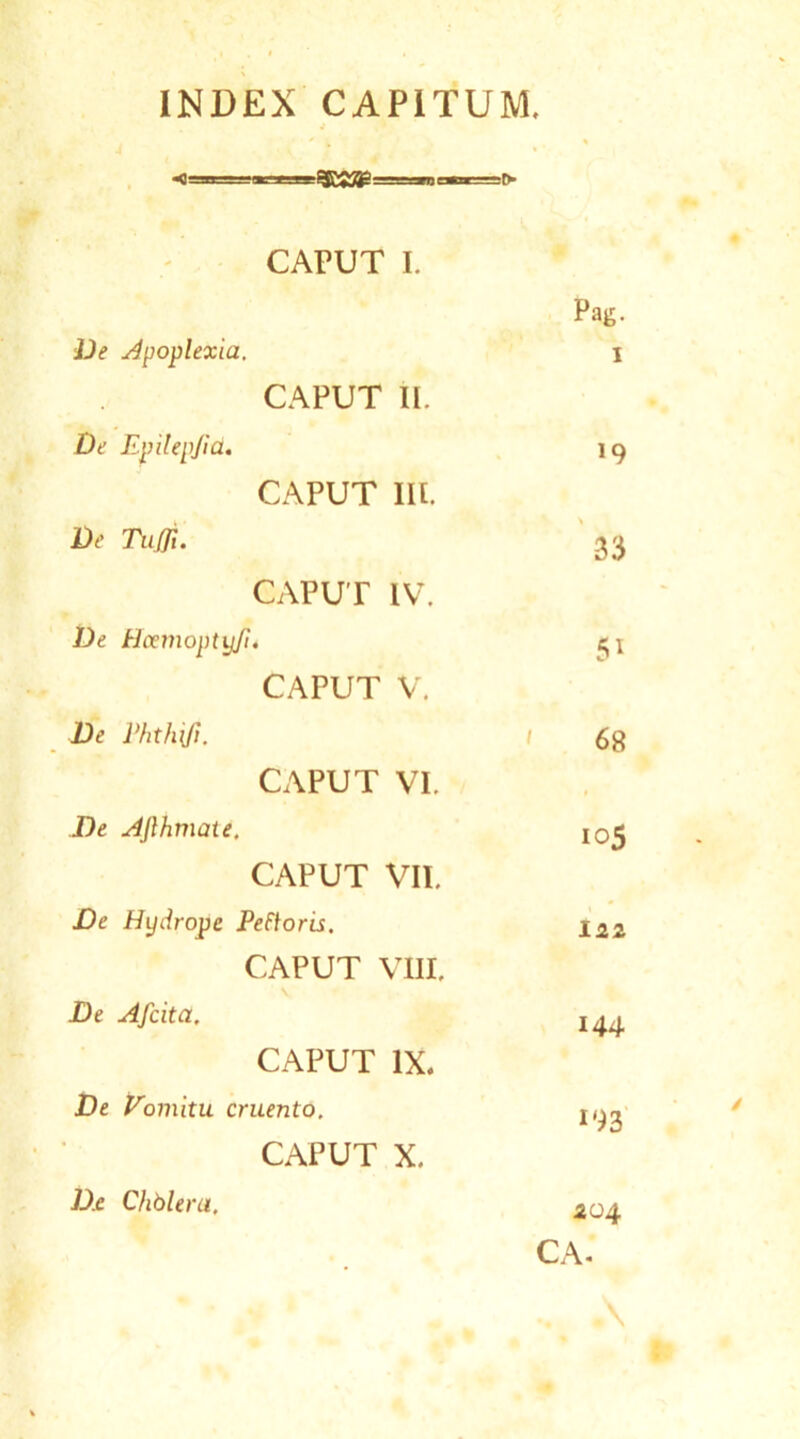 INDEX CAPITUM, * i . % CAPUT I. Pag. De Apoplexia. i CAPUT II. De Epilepfid. 19 CAPUT Iit. De Tufli- 33 CAPUT IV. De Hcemoptyfi* ^\ CAPUT V. De Vhthrjt. 1 £g CAPUT VI. De Afihmau. I05 CAPUT VII. De Hydrope Peftoris. i2z CAPUT VIII. De Afcita. I44 CAPUT IX. De Vomitu cruento. 1^2 CAPUT X. 404 D.e Chblera,