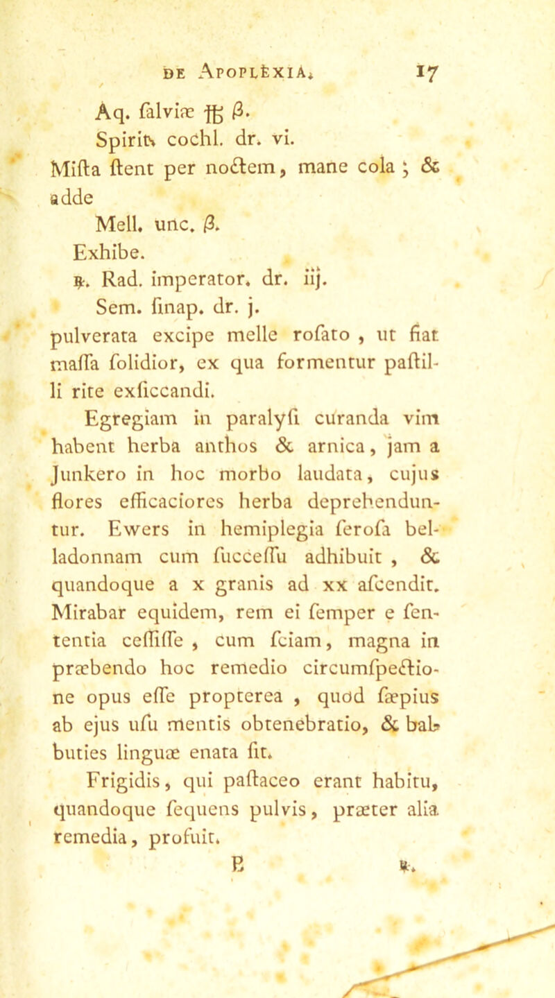 Aq. falviae -fg 0. Spirits codhl. dr. vi. Mifta flent per no£tem, mane cola ; & adde Meli. unc. /3. Exhibe. Rad. imperator, dr. iij. Sem. finap. dr. j. pulverata excipe meile rofato , ut fiat mafia folidior, ex qua formentur paftil- li rite exliccandi. Egregiam in paralyfi curanda vim habent herba anthos & arnica, jam a Junkero in hoc morbo laudata, cujus flores efficaciores herba deprehendun- tur. Ewers in hemiplegia ferofa bel- ladonnam cum fucceflu adhibuit , & quandoque a x granis ad xx afcendit. Mirabar equidem, rem ei femper e fen- tentia ceflifle , cum fciam, magna in praebendo hoc remedio circumfpefrio- ne opus efle propterea , quod faepius ab ejus ufu mentis obtenebratio, & bal? buties linguae enata fit. Frigidis, qui paftaceo erant habitu, quandoque fequens pulvis, praeter alia remedia, profuit. E