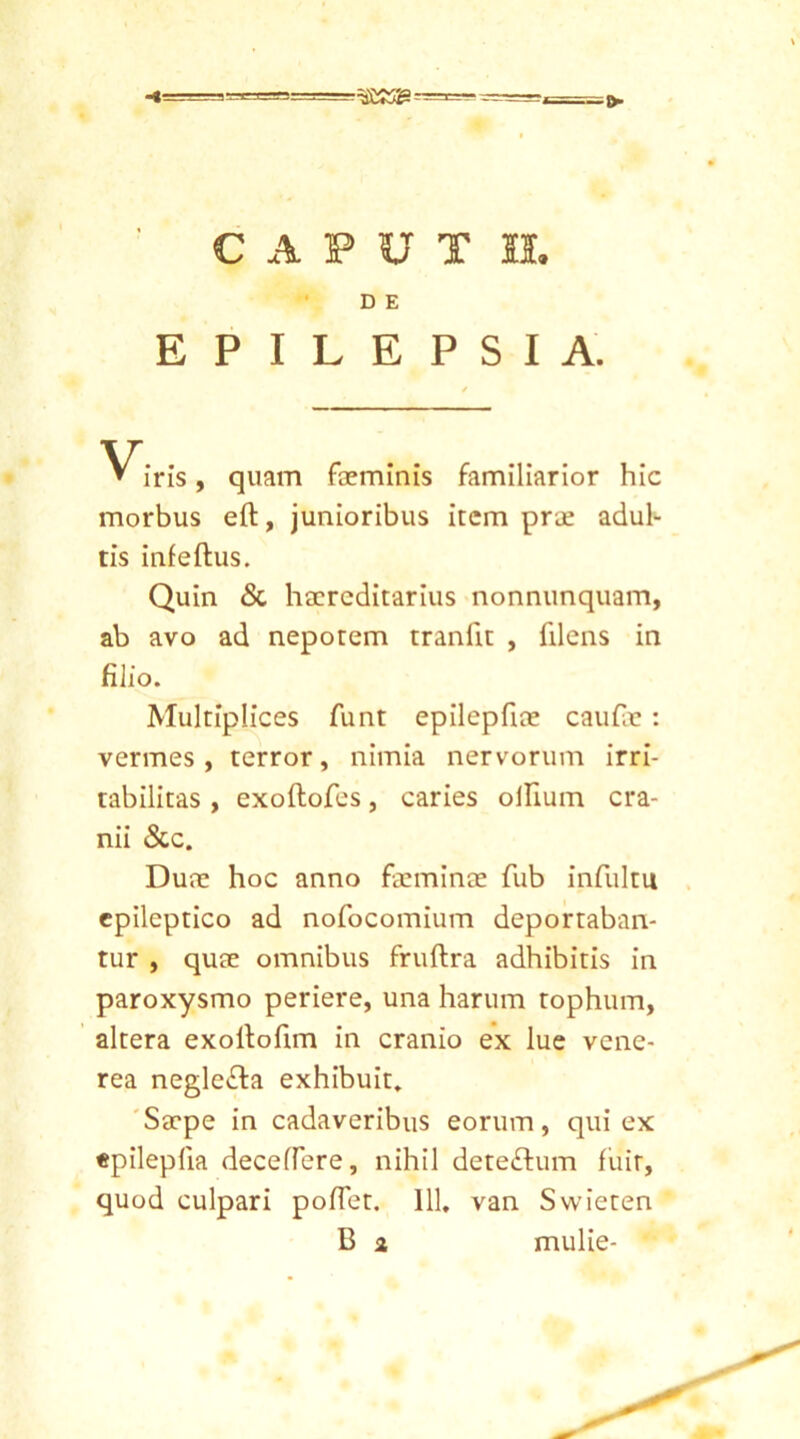 ==3£S3SS = CAPUT II. D E EPILEPSIA. iris, quam faeminis familiarior hic morbus eft, junioribus item prae adul- tis infeftus. Quin & haereditarius nonnunquam, ab avo ad nepotem traniit , filens in filio. Multiplices funt epilepfue caufae : vermes, terror, nimia nervorum irri- tabilitas , exoftofes, caries ollium cra- nii &c. Duae hoc anno fceminee fub infultu epileptico ad nofocomium deportaban- tur , quae omnibus fruftra adhibitis in paroxysmo periere, una harum tophum, altera exollofim in cranio ex lue vene- rea negle&a exhibuit. Saepe in cadaveribus eorum, qui ex epilepfia decedere, nihil deteftum fuit, quod culpari pofiet. 111. van Swieten