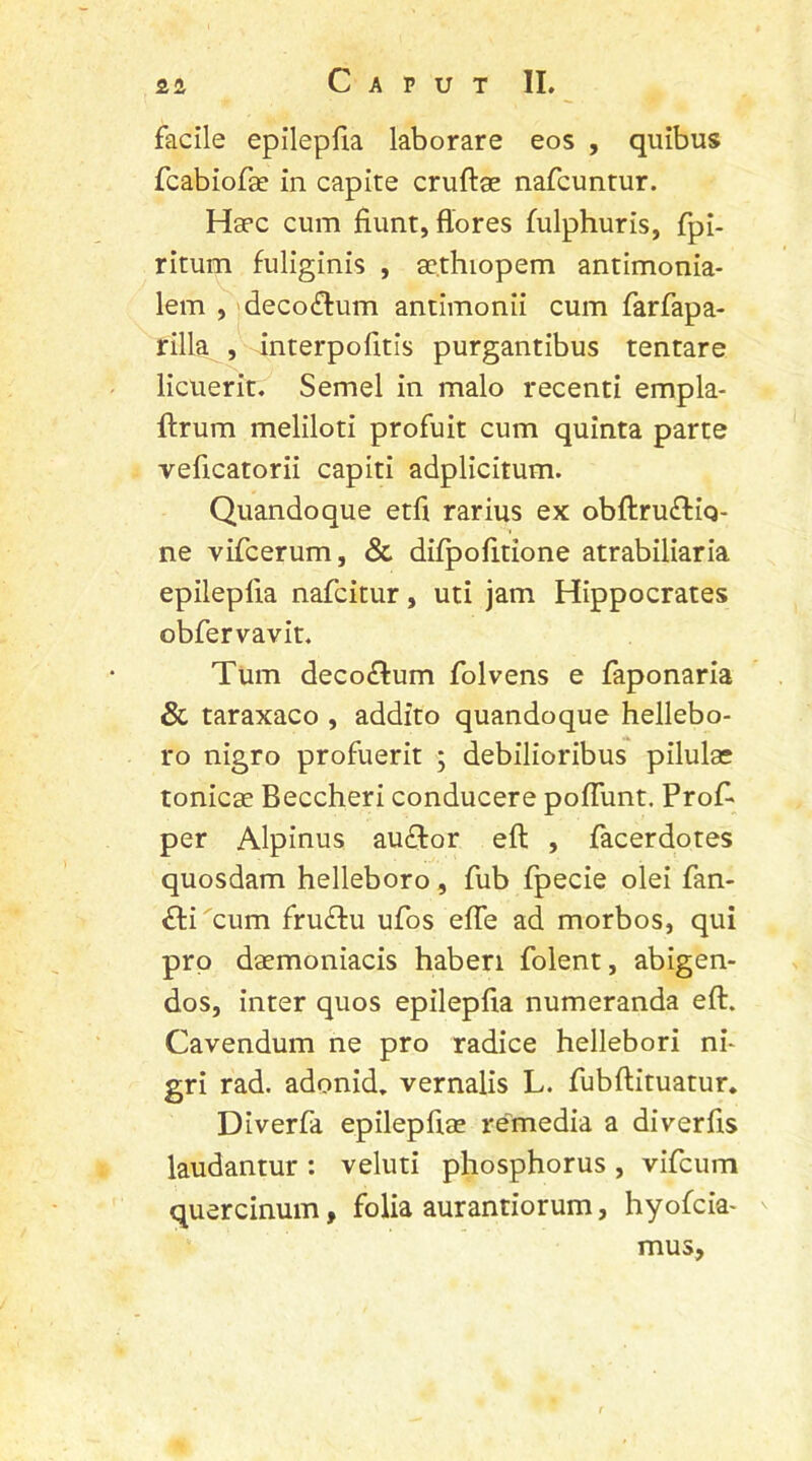 facile epilepfia laborare eos , quibus fcabiofae in capite cruftae nafcuntur. Haec cum fiunt, flores fulphuris, fpi- ritum fuliginis , sethiopem antimonia- lem , deco&um antimonii cum farfapa- rilla , interpofitis purgantibus tentare licuerit. Semel in malo recenti empla- ftrum meliloti profuit cum quinta parte veficatorii capiti adplicitum. Quandoque etft rarius ex obftru£tiq- ne vifcerum, & difpofitione atrabiliaria epilepfia nafcitur, uti jam Hippocrates obfervavit. Tum deco£tum folvens e faponaria & taraxaco , addito quandoque hellebo- ro nigro profuerit ; debilioribus pilulae tonicae Beccheri conducere poffunt. Proft per Alpinus au<ftor eft , facerdotes quosdam helleboro, fub fpecie olei fan- £li cum frudtu ufos effe ad morbos, qui pro daemoniacis haberi folent, abigen- dos, inter quos epilepfia numeranda eft. Cavendum ne pro radice hellebori ni- gri rad. adonid. vernalis L. fubftituatur. Diverfa epilepftae remedia a di ver fis laudantur : veluti phosphorus , vifcum quercinum, folia aurantiorum, hyofcia- mus.