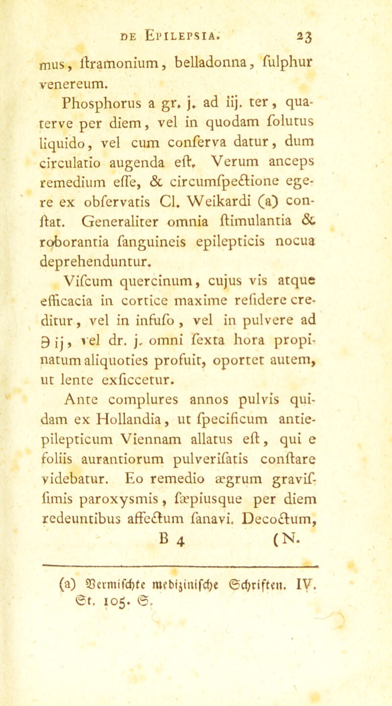 mus, itramonium, belladonna, fulphur venereum. Phosphorus a gr, j. ad iij. ter, qua- terve per diem, vel in quodam folutus liquido, vel cum conferva datur, dum circulatio augenda eft. Verum anceps remedium effe, & circumfpe&ione ege- re ex obfervatis Cl. Weikardi (a) con- flat. Generaliter omnia ftimulantia &. roborantia fanguineis epilepticis nocua deprehenduntur. Vifcum quercinum, cujus vis atque efficacia in cortice maxime relidere cre- ditur , vel in infufo , vel in pulvere ad 9 ij, vel dr. j. omni fexta hora proph natum aliquoties profuit, oportet autem, ut lente exficcetur. Ante complures annos pulvis qui- dam ex Hollandia, ut fpecificum antie- pilepticum Viennam allatus eft, qui e foliis aurantiorum pulverifatis conflare videbatur. Eo remedio aegrum gravif- limis paroxysmis, fcepiusque per diem redeuntibus affc&um fanavi. Deco&um, B 4 (N. (a) S3cimifcf)tc mcbijmifcfye ©djriftai, IV. ®t. 105. ©.