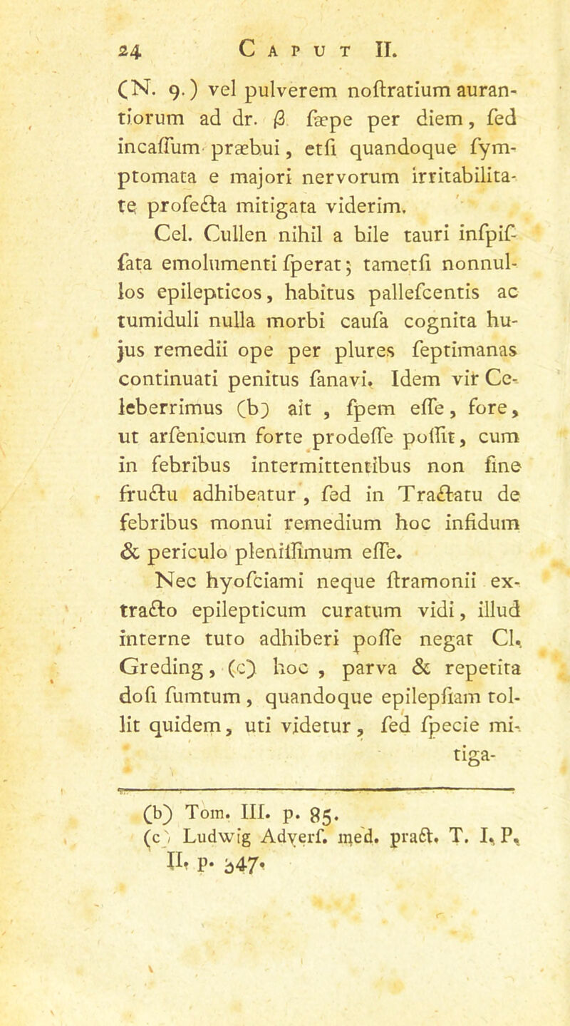 (N. 9.) vel pulverem noftratium auran- tiorum ad dr. (3 fsepe per diem, fed incaffiim praebui, etfi quandoque fym- ptomata e majori nervorum irritabilita- te profe&a mitigata viderim. Cei. Cullen nihil a bile tauri infpif- fata emolumenti fperat 5 tametfi nonnul- los epilepticos, habitus pallefcentis ac tumiduli nulla morbi caufa cognita hu- jus remedii ope per plures feptimanas continuati penitus fanavi. Idem vir Ce- leberrimus (b;) ait , fpem effe, fore, ut arfenicum forte prodeffe pollit, cum in febribus intermittentibus non fine fruftu adhibeatur , fed in Traffatu de febribus monui remedium hoc infidum & periculo plenillimum effe. Nec hyofciami neque ftramonii ex- traffo epilepticum curatum vidi, illud interne tuto adhiberi poffe negat CU Greding, (c) hoc , parva & repetita dofi fumtum , quandoque epilepfram tol- lit quidem, uti videtur, fed fpecie mi-. tiga- fb) Tom. III. p. 95. (c) Ludwig Adyerf. med. praft. T. I% P, II. p. b47,