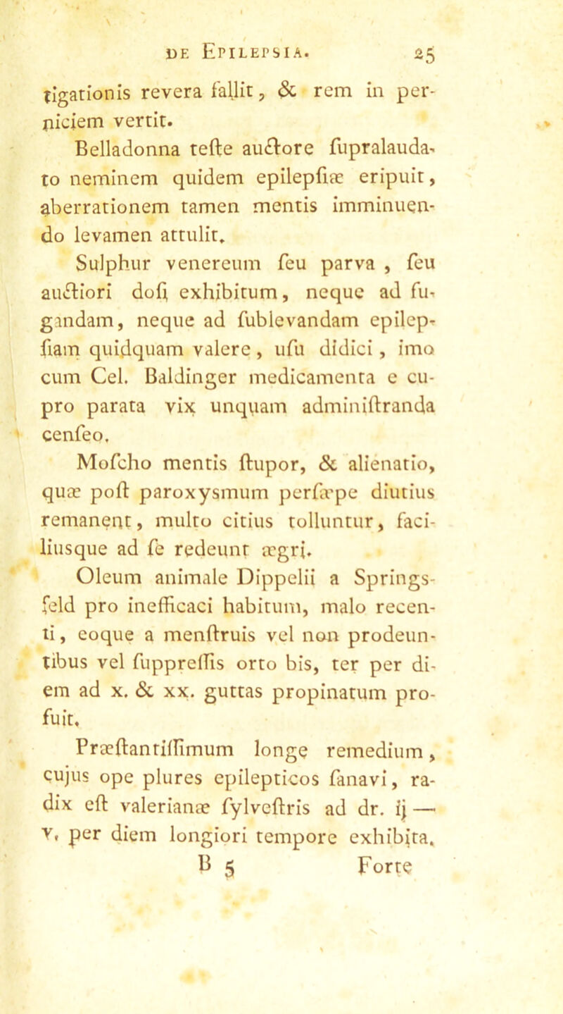 tigationis revera fallit , & rem in per- niciem vertit. Belladonna tefte au&ore fupralauda- to neminem quidem epilepfiae eripuit, aberrationem tamen mentis imminuen- do levamen attulit. Sulphur venereum feu parva , feu au&iori dofi exhibitum, neque ad fu-, g.mdarn, neque ad fublevandam epilep- fiam quidquam valere, ufu didici, imo cum Cei. Baldinger medicamenta e cu- pro parata vix unquam adminiftranda cenfeo. Mofcho mentis ftupor, & alienatio, quce poli: paroxysmum perErpe diutius remanent, multo citius tolluntur, faci- liusque ad fe redeunt aegri. Oleum animale Dippelii a Springs- fcld pro inefficaci habitum, malo recen- ti, eoque a menftruis vel non prodeun- tibus vel fupprelfis orto bis, ter per di- em ad x. & xx. guttas propinatum pro- fuit. Praeftanrilfimum longe remedium, cujus ope plures epilepticos fanavi, ra- dix eft valerianae fylveftris ad dr. ij — V. per diem longiori tempore exhibita.